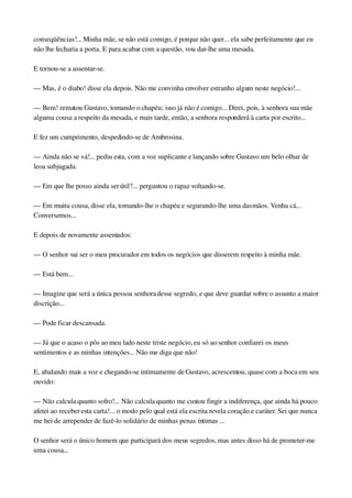 conseqüências!... Minha mãe, se não está comigo, é porque não quer... ela sabe perfeitamente que eu 
não lhe fecharia a porta. E para acabar com a questão, vou dar­lhe uma mesada.
E tornou­se a assentar­se.
— Mas, é o diabo! disse ela depois. Não me convinha envolver estranho algum neste negócio!...
— Bem! rematou Gustavo, tomando o chapéu; isso já não é comigo... Direi, pois, à senhora sua mãe 
alguma cousa a respeito da mesada, e mais tarde, então, a senhora responderá à carta por escrito...
E fez um cumprimento, despedindo­se de Ambrosina.
— Ainda não se vá!... pediu esta, com a voz suplicante e lançando sobre Gustavo um belo olhar de 
leoa subjugada.
— Em que lhe posso ainda ser útil?... perguntou o rapaz voltando­se.
— Em muita cousa, disse ela, tomando­lhe o chapéu e segurando­lhe uma das mãos. Venha cá... 
Conversemos...
E depois de novamente assentados:
— O senhor vai ser o meu procurador em todos os negócios que disserem respeito à minha mãe.
— Está bem...
— Imagine que será a única pessoa senhora desse segredo, e que deve guardar sobre o assunto a maior 
discrição...
— Pode ficar descansada.
— Já que o acaso o pôs ao meu lado neste triste negócio, eu só ao senhor confiarei os meus 
sentimentos e as minhas intenções... Não me diga que não!
E, abalando mais a voz e chegando­se intimamente de Gustavo, acrescentou, quase com a boca em seu 
ouvido:
— Não calcula quanto sofro!... Não calcula quanto me custou fingir a indiferença, que ainda há pouco 
afetei ao receber esta carta!... o modo pelo qual está ela escrita revela coração e caráter. Sei que nunca 
me hei de arrepender de fazê­lo solidário de minhas penas íntimas ...
O senhor será o único homem que participará dos meus segredos, mas antes disso há de prometer­me 
uma cousa...
 