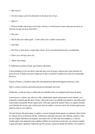 — Que cousa?...
— Ser meu amigo e prová­lo prestando­me desde já um serviço...
— Qual é?...
— Prevenir minha mãe de que eu irei hoje visitá­la, e vir buscar­me à meia­noite para me levar ao 
cubículo em que ela mora. Está dito?...
— Pois não...
— Oh! Eu lhe serei muito grata!... Conto então com o senhor à meia­noite?
— Sem falta.
— Pois bem, à meia­noite o espero aqui mesmo. Já me encontrará pronta para o acompanhar.
— Nesse caso, até logo, disse ele.
— Adeus, meu amigo.
E Ambrosina estendeu a fronte, que Gustavo não beijou.
À hora predileta, já ela com efeito, entocada num carro de praça, esperava pelo rapaz defronte da 
porta de casa. E dentro em pouco chegavam os dois à miserável residência da viúva do comendador 
Moscoso.
Graças a Gustavo, a lavadeira tinha sido antecipadamente prevenida daquela misteriosa visita.
Todo o cortiço ressonava, prostrado pela grossa labutação desse dia.
Ambrosina, vestida de negro e embiocada em mantilha entrou na estalagem pelo braço do poeta.
Ia pressurosa e confusa, mas não era a mãe, coitada desta! quem a preocupava nesse instante, era o 
enigmático rapazola que lhe dava o braço. Apesar de toda a sua diabólica perspicácia, não tinha ainda 
a presumida conseguido formar seguro juízo sobre que espécie de animal vinha a ser aquele estranho 
escrivinhador de novelas, que a tratava por cima do ombro e com um sorriso tão irritante quão pouco 
amáveis eram as suas palavras.
Ah! que Gustavo lhe preocupava o espírito e a trazia intrigada desde aquele seu primeiro olhar à porta 
do Arnaud, disso já não havia dúvida. Ambrosina a princípio procurou, não obstante, explicar o fato 
por um simples fenômeno de antipatia, mas depois teve de abrir mão dessa hipótese, à vista do 
insólito abalo nela produzido pelo espinhoso bilhete do estouvado na noite dos seus maiores triunfos, 
e agora pela quase agradável impressão que lhe causara a generosa atitude do boêmio com respeito à 
 