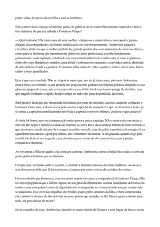 pobre velha, de quem ela era filha e mal se lembrava.
Sim senhor! dizia consigo a loureira; podia ele gabar­se de ter maravilhosamente comovido o belo e 
frio mármore de que era talhada a Condessa Vésper!
— Qual mármore! Os trinta anos de uma mulher, voluptuosa e materia1ista como aquela, jamais 
chegam desacompanhados de fundas modificações no seu temperamento. Ambrosina galgara à 
curvilínea idade em que a mulher perdida faz grande questão dos seus momentos de amor ex­ofício e, 
como para se desforrar dos intermináveis tédios do amor profissional, escolhe detidamente, 
gulosamente, contemplando, estudando em concentrado silêncio de conhecedor, o tenro e apetitoso 
eleito dos seus dispépticos sentidos, para afinal o saborear em remancho, reservada e grave, plenitude 
de uma delícia cevada e egoística. E Gustavo tinha então de vinte e quatro a vinte e cinco anos, fortes, 
sadios e bem aparelhados.
Essa é que era a verdade. Não se vá porém supor que, por ter já trinta anos, estivesse Ambrosina 
menos bela; ao contrário, o que perdera em graça juvenil ganhara em femínea plástica atingindo a esse 
glorioso apogeu da carne, que cresce precede na sua órbita fatal ao primeiro pungir do declínio, mas 
que naquele brilhante e rápido fastígio atinge ao mais alto grau da perfeição da forma.
Será preciso dizer que tão inesperada resistência por parte do mocetão, excitou, naqueles zodiacais e 
formosos trinta anos, a flama acesa pelo sensual capricho do momento? e que, ao terminar a visita, já 
se sentia a caprichosa perfeitamente resolvida a capturar o revesso boêmio, custasse o que custasse?
A visita foi breve, mas em compensação muito penosa para a rapariga. Não contava esta encontrar a 
mãe em tão negro e repulsivo estado de miséria; as acres fezes da existência tinham de todo corroído o 
que porventura ainda restasse de coragem na pobre vencida, cuja derradeira aparência de energia só na 
aguardente encontrava, agora por último, uns vislumbres de muleta. A desgraçada, quando logo pela 
manhã não bebia ó seu trago de cana, desabava para o resto do dia numa tristeza que a punha 
cismadora e demente.
Ao ver entrar a filha no quarto, ela começou a chorar. Ambrosina correu a beijar­lhe a mão, e com um 
gesto pediu a Gustavo que se afastasse.
O rapaz saiu, cerrando sobre si a porta, e, durante a abafada conversa das duas mulheres, ouvia­se o 
som dos passos dele, que lá fora passeava, à espera, por entre a récua de casinhas do cortiço.
Ficou resolvido que Genoveva, com um nome suposto iria para a companhia da Condessa Vésper. Não 
foi sem repugnância que a infeliz, apesar de seu geral desfibramento, aceitou semelhante derivativo da 
miséria, mas esse pobres restos de dignidade não conseguiram vir à tona do lodo em que a triste mãe 
se aniquilava. Iria viver das migalhas dos bródios pagos pelos amantes da filha, e bem compreendia 
ela, coitada! o alcance de tão extremo recurso, porém que remédio, se lhe faltava agora o ânimo para 
tudo, até para deixar de existir?
Já em caminho de casa, Ambrosina, fazendo­se muito íntima de Gustavo e sem largar da boca o nome 
 