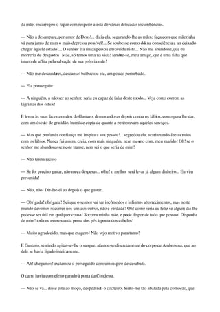 da mãe, encarregou o rapaz com respeito a esta de várias delicadas incumbências.
— Não a desampare, por amor de Deus!... dizia ela, segurando­lhe as mãos; faça com que mãezinha 
vá para junto de mim o mais depressa possível!... Se soubesse como dói na consciência a ter deixado 
chegar àquele estado!... O senhor é a única pessoa envolvida nisto... Não me abandone, que eu 
morreria de desgostos! Mãe, só temos uma na vida! lembre­se, meu amigo, que é uma filha que 
intercede aflita pela salvação de sua própria mãe!
— Não me descuidarei, descanse! balbuciou ele, um pouco perturbado.
— Ela prosseguiu:
— A ninguém, a não ser ao senhor, seria eu capaz de falar deste modo... Veja como correm as 
lágrimas dos olhos!
E levou às suas faces as mãos de Gustavo, demorando­as depois contra os lábios, como para lhe dar, 
com um ósculo de gratidão, humilde cópia de quanto a penhoravam aqueles serviços.
— Mas que profunda confiança me inspira a sua pessoa!... segredou ela, acarinhando­lhe as mãos 
com os lábios. Nunca fui assim, creia, com mais ninguém, nem mesmo com, meu marido! Oh! se o 
senhor me abandonasse neste transe, nem sei o que seria de mim!
— Não tenha receio
— Se for preciso gastar, não meça despesas... olhe! o melhor será levar já algum dinheiro... Eu vim 
prevenida!
— Não, não! Dir­lhe­ei ao depois o que gastar...
— Obrigada! obrigada! Sei que o senhor vai ter incômodos e infinitos aborrecimentos, mas neste 
mundo devemos socorrer­nos uns aos outros, não é verdade? Oh! como seria eu feliz se algum dia lhe 
pudesse ser útil em qualquer cousa! Socorra minha mãe, e pode dispor de tudo que possuo! Disponha 
de mim! toda eu estou sua da ponta dos pés à ponta dos cabelos!
— Muito agradecido, mas que exagero! Não vejo motivo para tanto!
E Gustavo, sentindo agitar­se­lhe o sangue, afastou­se discretamente do corpo de Ambrosina, que ao 
dele se havia ligado inteiramente.
— Ah! chegamos! exclamou o perseguido com um suspiro de desabafo.
O carro havia com efeito parado à porta da Condessa.
— Não se vá... disse esta ao moço, despedindo o cocheiro. Sinto­me tão abalada pela comoção, que 
 