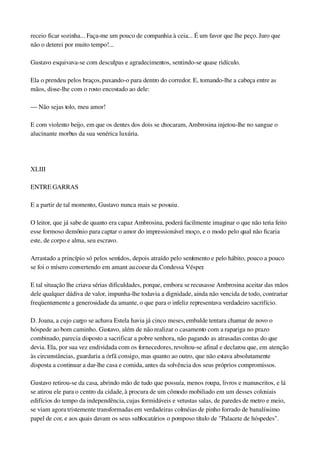 receio ficar sozinha... Faça­me um pouco de companhia à ceia... É um favor que lhe peço. Juro que 
não o deterei por muito tempo!...
Gustavo esquivava­se com desculpas e agradecimentos, sentindo­se quase ridículo.
Ela o prendeu pelos braços, puxando­o para dentro do corredor. E, tomando­lhe a cabeça entre as 
mãos, disse­lhe com o rosto encostado ao dele:
— Não sejas tolo, meu amor!
E com violento beijo, em que os dentes dos dois se chocaram, Ambrosina injetou­lhe no sangue o 
alucinante morbus da sua venérica luxúria.
 
XLIII
ENTRE GARRAS
E a partir de tal momento, Gustavo nunca mais se possuiu.
O leitor, que já sabe de quanto era capaz Ambrosina, poderá facilmente imaginar o que não teria feito 
esse formoso demônio para captar o amor do impressionável moço, e o modo pelo qual não ficaria 
este, de corpo e alma, seu escravo.
Arrastado a princípio só pelos sentidos, depois atraído pelo sentimento e pelo hábito, pouco a pouco 
se foi o mísero convertendo em amant au coeur da Condessa Vésper.
E tal situação lhe criava sérias dificuldades, porque, embora se recusasse Ambrosina aceitar das mãos 
dele qualquer dádiva de valor, impunha­lhe todavia a dignidade, ainda não vencida de todo, contrariar 
freqüentemente a generosidade da amante, o que para o infeliz representava verdadeiro sacrifício.
D. Joana, a cujo cargo se achava Estela havia já cinco meses, embalde tentara chamar de novo o 
hóspede ao bom caminho. Gustavo, além de não realizar o casamento com a rapariga no prazo 
combinado, parecia disposto a sacrificar a pobre senhora, não pagando as atrasadas contas do que 
devia. Ela, por sua vez endividada com os fornecedores, revoltou­se afinal e declarou que, em atenção 
às circunstâncias, guardaria a órfã consigo, mas quanto ao outro, que não estava absolutamente 
disposta a continuar a dar­lhe casa e comida, antes da solvência dos seus próprios compromissos.
Gustavo retirou­se da casa, abrindo mão de tudo que possuía, menos roupa, livros e manuscritos, e lá 
se atirou ele para o centro da cidade, à procura de um cômodo mobiliado em um desses coloniais 
edifícios do tempo da independência, cujas formidáveis e vetustas salas, de paredes de metro e meio, 
se viam agora tristemente transformadas em verdadeiras colméias de pinho forrado de banalíssimo 
papel de cor, e aos quais davam os seus sublocatários o pomposo título de "Palacete de hóspedes". 
 