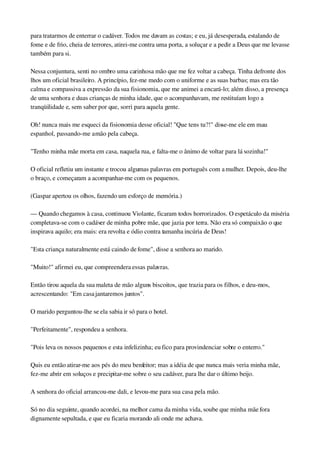 para tratarmos de enterrar o cadáver. Todos me davam as costas; e eu, já desesperada, estalando de 
fome e de frio, cheia de terrores, atirei­me contra uma porta, a soluçar e a pedir a Deus que me levasse 
também para si.
Nessa conjuntura, senti no ombro uma carinhosa mão que me fez voltar a cabeça. Tinha defronte dos 
lhos um oficial brasileiro. A princípio, fez­me medo com o uniforme e as suas barbas; mas era tão 
calma e compassiva a expressão da sua fisionomia, que me animei a encará­lo; além disso, a presença 
de uma senhora e duas crianças de minha idade, que o acompanhavam, me restituíam logo a 
tranqüilidade e, sem saber por que, sorri para aquela gente.
Oh! nunca mais me esqueci da fisionomia desse oficial! "Que tens tu?!" disse­me ele em mau 
espanhol, passando­me a mão pela cabeça.
"Tenho minha mãe morta em casa, naquela rua, e falta­me o ânimo de voltar para lá sozinha!"
O oficial refletiu um instante e trocou algumas palavras em português com a mulher. Depois, deu­lhe 
o braço, e começaram a acompanhar­me com os pequenos.
(Gaspar apertou os olhos, fazendo um esforço de memória.)
— Quando chegamos à casa, continuou Violante, ficaram todos horrorizados. O espetáculo da miséria 
completava­se com o cadáver de minha pobre mãe, que jazia por terra. Não era só compaixão o que 
inspirava aquilo; era mais: era revolta e ódio contra tamanha incúria de Deus!
"Esta criança naturalmente está caindo de fome", disse a senhora ao marido.
"Muito!" afirmei eu, que compreendera essas palavras.
Então tirou aquela da sua maleta de mão alguns biscoitos, que trazia para os filhos, e deu­mos, 
acrescentando: "Em casa jantaremos juntos".
O marido perguntou­lhe se ela sabia ir só para o hotel.
"Perfeitamente", respondeu a senhora.
"Pois leva os nossos pequenos e esta infelizinha; eu fico para provindenciar sobre o enterro."
Quis eu então atirar­me aos pés do meu benfeitor; mas a idéia de que nunca mais veria minha mãe, 
fez­me abrir em soluços e precipitar­me sobre o seu cadáver, para lhe dar o último beijo.
A senhora do oficial arrancou­me dali, e levou­me para sua casa pela mão.
Só no dia seguinte, quando acordei, na melhor cama da minha vida, soube que minha mãe fora 
dignamente sepultada, e que eu ficaria morando ali onde me achava.
 