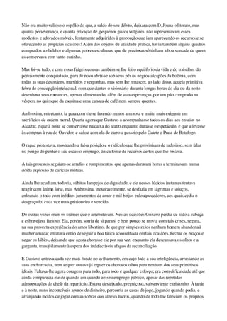 Não era muito valioso o espólio do que, a saldo do seu débito, deixara com D. Joana o literato, mas 
quanta perseverança, e quanta privação de, pequenos gozos vulgares, não representavam esses 
modestos e adorados móveis, lentamente adquiridos à proporção que iam aparecendo os recursos e se 
oferecendo as propícias ocasiões! Além dos objetos de utilidade prática, havia também alguns quadros 
comprados ao belchor e algumas pobres esculturas, que de preciosas só tinham a boa vontade de quem 
as conservava com tanto carinho.
Mas foi­se tudo, e com essas frágeis cousas também se lhe foi o equilíbrio da vida e do trabalho, tão 
penosamente conquistado, para de novo abrir­se sob seus pés os negros alçapões da boêmia, com 
todas as suas desordens, martírios e vergonhas, mas sem lhe renascer, ao lado disso, aquela primitiva 
febre de concepção intelectual, com que dantes o visionário durante longas horas do dia ou da noite 
desenhava seus romances, apenas alimentando, além de suas esperanças, por um pão comprado na 
véspera no quiosque da esquina e uma caneca de café nem sempre quentes.
Ambrosina, entretanto, ia para com ele se fazendo menos amorosa e muito mais exigente em 
sacrifícios de ordem moral. Queria agora que Gustavo a acompanhasse todos os dias aos ensaios no 
Alcazar, e que à noite se conservasse na caixa do teatro enquanto durasse o espetáculo, e que a levasse 
às compras à rua do Ouvidor, e saísse com ela de carro a passeio pelo Catete e Praia de Botafogo.
O rapaz protestava, mostrando a falsa posição e o ridículo que lhe provinham de tudo isso, sem falar 
no perigo de perder o seu escasso emprego, única fonte de recursos certos que lhe restava.
A tais protestos seguiam­se arrufos e rompimentos, que apenas duravam horas e terminavam numa 
doída explosão de carícias mútuas.
Ainda lhe acudiam, todavia, súbitos lampejos de dignidade, e ele nesses lúcidos instantes tentava 
reagir com ânimo forte, mas Ambrosina, inexoravelmente, se desfazia em lágrimas e soluços, 
enleando­o todo com inéditos juramentos de amor e mil beijos enlouquecedores, aos quais cedia o 
desgraçado, cada vez mais prisioneiro e vencido.
De outras vezes eram os ciúmes que o arrebatavam. Nessas ocasiões Gustavo perdia de todo a cabeça 
e esbravejava furioso. Ela, porém, sorria de si para si e bem pouco se movia com tais crises, segura, 
na sua provecta experiência do amor libertino, de que por simples zelos nenhum homem abandona à 
mulher amada; e tratava então de seguir a boa tática aconselhada em tais ocasiões. Fechar os braços e 
negar os lábios, deixando que agora chorasse ele por sua vez, enquanto ela descansava os olhos e a 
garganta, tranqüilamente à espera dos indefectíveis afagos da reconciliação.
E Gustavo entrava cada vez mais fundo no aviltamento, em cujo lodo a sua inteligência, arrastando as 
asas encharcadas, nem sequer ousava já erguer os chorosos olhos para nenhum dos seus primitivos 
ideais. Faltava­lhe agora coragem para tudo, para todo e qualquer esforço; era com dificuldade até que 
ainda comparecia ele de quando em quando ao seu emprego público, apesar das repetidas 
admoestações do chefe da repartição. Estava desleixado, preguiçoso, subserviente e tristonho. À tarde 
e à noite, nuns incoercíveis apuros de dinheiro, percorria as casas de jogo, jogando quando podia, e 
arranjando modos de jogar com as sobras dos alheios lucros, quando de todo lhe faleciam os próprios 
 