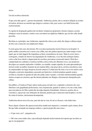 meios.
Um dia recebeu a demissão.
O que seria dele agora?... pensava desanimado. Ambrosina, porém, não se mostrou afligida ao receber 
tal notícia, declarou ao contrário que chegava a estimar o fato, pois assim o seu bebê ficaria dela 
exclusivamente.
E a queda do desgraçado ganhou daí em diante vertiginosas proporções. Gustavo chegou a aceitar 
obséquios reais da amante, e muitas vezes encontrou nas algibeiras dinheiro, que ele não sabia donde 
procedia.
Revoltou­se a princípio, mas Ambrosina, tapando­lhe a boca com a dela, lhe afogou a última reação 
do brio com a lama dos seus implacáveis beijos.
E assim quase dois anos decorreram. Por essa época justamente morria Genoveva no hospital. A 
pobre mulher consentira em ir morar com a filha, mas não pudera suportar por muito tempo o triste 
papel, que ao lado daquela lhe impunham as fatais circunstâncias do meio. Tinha às vezes, bem a 
contragosto, coitada! de intervir nas degradações de Ambrosina, e isso lhe doía ainda por dentro, 
como se lhe fosse direito a algum ponto de sua alma, porventura conservado intacto. Doía­lhe a 
cumplicidade nos embustes e tramóias da filha contra a bolsa dos libertinos ricos, nas mentirosas 
desculpas aos amantes explorados e iludidos, na comédia, sempre repetida, da conta apresentada por 
terrível credor no melhor momento de um matinal idílio, cujo preço devia, em boa consciência, estar 
já compreendido nas largas despesas da noite anterior. E ainda mais lhe doía o ver­se em muitos casos 
obrigada a comissões degradantes, passando por hipócrita e ávida de propinas quando tentava 
revoltar­se, fazendo rir quando de todo não podia conter o pranto, e ouvindo monstruosidades quando 
tentava escapar aos estroinas, que lhe davam palmadas nas ilhargas e derramavam champanha pela 
cabeça.
Em público, a Condessa Vésper achava muita graça em tudo isso, e aplaudia a estroinice dos seus 
libertinos com gargalhadas profissionais, mas em particular, quando se achava a só com a mãe, tinha 
para esta palavras de filha e pedia­lhe desculpa daquelas brutalidades. Genoveva, porém, não se 
consolava e, apesar das suas abstrações de demente, preferiu que a metessem num hospital, e no fim 
de contas lá morreu, inteiramente desamparada.
Ambrosina chorou nesse dia, mas, para não dar na vista, foi até ao Alcazar, e não deitou luto.
Pouco depois, Gustavo lhe apareceu uma bela manhã mais expansivo, e tomando­a pela cintura, disse­
lhe que tinha arranjado um emprego rendoso, e queria propor­lhe uma cousa...
— O que vem a ser?... perguntou ela.
— Oh! uma cousa muito séria, cuja realização depende exclusivamente da resposta que me deres ao 
que te vou perguntar!
 