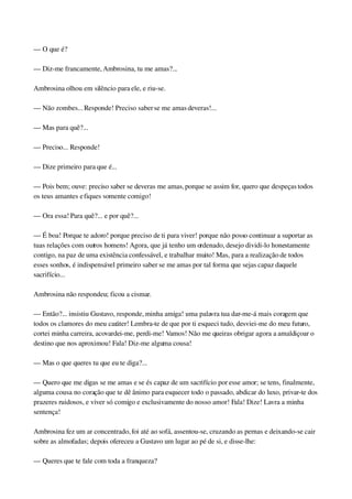 — O que é?
— Diz­me francamente, Ambrosina, tu me amas?...
Ambrosina olhou em silêncio para ele, e riu­se.
— Não zombes... Responde! Preciso saber se me amas deveras!...
— Mas para quê?...
— Preciso... Responde!
— Dize primeiro para que é...
— Pois bem; ouve: preciso saber se deveras me amas, porque se assim for, quero que despeças todos 
os teus amantes e fiques somente comigo!
— Ora essa! Para quê?... e por quê?...
— É boa! Porque te adoro! porque preciso de ti para viver! porque não posso continuar a suportar as 
tuas relações com outros homens! Agora, que já tenho um ordenado, desejo dividi­lo honestamente 
contigo, na paz de uma existência confessável, e trabalhar muito! Mas, para a realização de todos 
esses sonhos, é indispensável primeiro saber se me amas por tal forma que sejas capaz daquele 
sacrifício...
Ambrosina não respondeu; ficou a cismar.
— Então?... insistiu Gustavo, responde, minha amiga! uma palavra tua dar­me­á mais coragem que 
todos os clamores do meu caráter! Lembra­te de que por ti esqueci tudo, desviei­me do meu futuro, 
cortei minha carreira, acovardei­me, perdi­me! Vamos! Não me queiras obrigar agora a amaldiçoar o 
destino que nos aproximou! Fala! Diz­me alguma cousa!
— Mas o que queres tu que eu te diga?...
— Quero que me digas se me amas e se és capaz de um sacrifício por esse amor; se tens, finalmente, 
alguma cousa no coração que te dê ânimo para esquecer todo o passado, abdicar do luxo, privar­te dos 
prazeres ruidosos, e viver só comigo e exclusivamente do nosso amor! Fala! Dize! Lavra a minha 
sentença!
Ambrosina fez um ar concentrado, foi até ao sofá, assentou­se, cruzando as pernas e deixando­se cair 
sobre as almofadas; depois ofereceu a Gustavo um lugar ao pé de si, e disse­lhe:
— Queres que te fale com toda a franqueza?
 