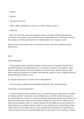 — Decerto.
— Olha lá!
— Não quero outra cousa.
— Talvez venhas a arrepender­te e nesse caso o melhor é ficarmos calados...
— Não! Fala!
— Bem; vais ouvir então o que nunca imaginaste, nem eu a ninguém revelaria espontaneamente... 
vais saber de cousas minhas, cuja transcendência nem compreenderás talvez. Vou levantar a lousa de 
meu coração e consentir que, pela primeira vez alguém penetre nele. Coragem, e escuta!
Gustavo estremeceu da cabeça ao pés, e concentrou­se ansioso, com a alma suspensa dos rubros 
lábios de leoa.
 
XLIV
VIVA NAPOLEÃO!
— Toda e qualquer mulher, principiou a Condessa Vésper, uma vez viciada pela ociosidade farta e 
pelo hábito quotidiano da satisfação de todos os seus instintos e de todos os seus caprichos, nunca 
jamais se poderá contentar com a banal existência de chá com torradas, que lhe ofereça um rapaz 
pobre e honesto, de roupa bem escovadinha, lenço cheirando a água­de­colônia, e algibeiras cheias de 
máximas filosóficas em prosa e verso...
E, a um gesto interlocutório do amante, disse ela entre parênteses:
— Não tens de que te espantar com esta franqueza! Que Diabo, filho! eu bem te preveni!
E prosseguiu, sem esperar pela réplica:
— Acredita numa triste cousa, meu pobre Gustavo; essa denominação que vulgarmente nos conferem 
de "mulheres perdidas" é muito justa e muito verdadeira, pois com efeito não há salvação possível, 
para a desgraçada uma vez presa na voragem da ostentação mantida pelo próprio corpo. Podemos, por 
alguns dias, alguns meses, alguns anos até, reprimir e disfarçar os vícios da nossa vaidade; mas, lá 
chega um belo momento em que, só o simples espetáculo de uma mulher que nos passe defronte dos 
olhos triunfante no seu phaeton tirado por animais de raça, exibindo um rico vestido à última moda, e 
a idéia de que com uma simples pirueta na vida a suplantaríamos imediatamente, é quanto basta às 
vezes para tranverser toda a nossa pseudo­regeneração e de novo atirar conosco à primitiva e sedutora 
 