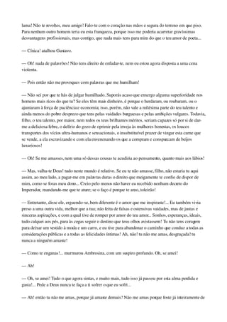 lama! Não te revoltes, meu amigo! Falo­te com o coração nas mãos e segura do terreno em que piso. 
Para nenhum outro homem teria eu esta franqueza, porque isso me poderia acarretar gravíssimas 
desvantagens profissionais, mas contigo, que nada mais tens para mim do que o teu amor de poeta...
— Cínica! atalhou Gustavo.
— Oh! nada de palavrões! Não tens direito de enfadar­te, nem eu estou agora disposta a uma cena 
violenta.
— Pois então não me provoques com palavras que me humilham!
— Não sei por que te hás de julgar humilhado. Suporás acaso que enxergo alguma superioridade nos 
homens mais ricos do que tu? Se eles têm mais dinheiro, é porque o herdaram, ou roubaram, ou o 
ajuntaram à força de paciência e economia; isso, porém, não vale a milésima parte do teu talento e 
ainda menos do pobre desprezo que tens pelas vaidades burguesas e pelas ambições vulgares. Todavia, 
filho, o teu talento, por maior, nem todos os teus brilhantes méritos, seriam capazes só por si de dar­
me a deliciosa febre, o delírio do gozo de oprimir pela inveja às mulheres honestas, os loucos 
transportes dos vícios ultra­humanos e sensacionais, o insubstituível prazer de vingar esta carne que 
se vende, a ela escravizando e com ela envenenando os que a compram e conspurcam de beijos 
luxuriosos!
— Oh! Se me amasses, nem uma só dessas cousas te acudiria ao pensamento, quanto mais aos lábios!
— Mas, valha­te Deus! tudo neste mundo é relativo. Se eu te não amasse, filho, não estaria tu aqui 
assim, ao meu lado, a pagar­me em palavras duras o direito que meigamente te confio de dispor de 
mim, como se foras meu dono... Creio pelo menos não haver eu recebido nenhum decreto do 
Imperador, mandando­me que te ature; se o faço é porque te amo, toleirão!
— Entretanto, disse ele, erguendo­se, bem diferente é o amor que me inspiraste!... Eu também vivia 
preso a uma outra vida, melhor que a tua; não feita de falsas e ostensivas vaidades, mas de justas e 
sinceras aspirações, e com a qual tive de romper por amor do teu amor... Sonhos, esperanças, ideais, 
tudo calquei aos pés, para às cegas seguir o destino que teus olhos avistassem! Tu não tens coragem 
para deixar um vestido à moda e um carro, e eu tive para abandonar o caminho que conduz a todas as 
considerações públicas e a todas as felicidades íntimas! Ah, não! tu não me amas, desgraçada! tu 
nunca a ninguém amaste!
— Como te enganas!... murmurou Ambrosina, com um suspiro profundo. Oh, se amei!
— Ah!
— Oh, se amei! Tudo o que agora sintas, e muito mais, tudo isso já passou por esta alma perdida e 
gasta!... Pede a Deus nunca te faça a ti sofrer o que eu sofri...
— Ah! então tu não me amas, porque já amaste demais? Não me amas porque foste já inteiramente de 
 