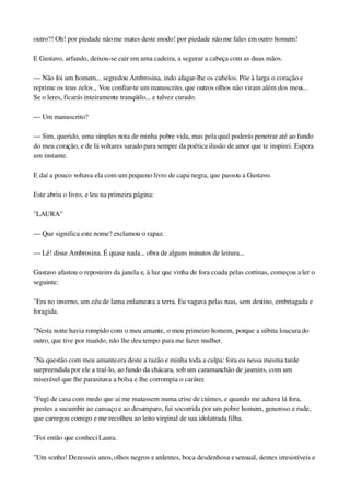 outro?! Oh! por piedade não me mates deste modo! por piedade não me fales em outro homem!
E Gustavo, arfando, deixou­se cair em uma cadeira, a segurar a cabeça com as duas mãos.
— Não foi um homem... segredou Ambrosina, indo afagar­lhe os cabelos. Põe à larga o coração e 
reprime os teus zelos... Vou confiar­te um manuscrito, que outros olhos não viram além dos meus... 
Se o leres, ficarás inteiramente tranqüilo... e talvez curado.
— Um manuscrito?
— Sim, querido, uma simples nota de minha pobre vida, mas pela qual poderás penetrar até ao fundo 
do meu coração, e de lá voltares sarado para sempre da poética ilusão de amor que te inspirei. Espera 
um instante.
E daí a pouco voltava ela com um pequeno livro de capa negra, que passou a Gustavo.
Este abriu o livro, e leu na primeira página:
"LAURA"
— Que significa este nome? exclamou o rapaz.
— Lê! disse Ambrosina. É quase nada... obra de alguns minutos de leitura...
Gustavo afastou o reposteiro da janela e, à luz que vinha de fora coada pelas cortinas, começou a ler o 
seguinte:
"Era no inverno, um céu de lama enlameava a terra. Eu vagava pelas ruas, sem destino, embriagada e 
foragida.
"Nesta noite havia rompido com o meu amante, o meu primeiro homem, porque a súbita loucura do 
outro, que tive por marido, não lhe deu tempo para me fazer mulher.
"Na questão com meu amante era deste a razão e minha toda a culpa: fora eu nessa mesma tarde 
surpreendida por ele a traí­lo, ao fundo da chácara, sob um caramanchão de jasmins, com um 
miserável que lhe parasitava a bolsa e lhe corrompia o caráter.
"Fugi de casa com medo que ai me matassem numa crise de ciúmes, e quando me achava lá fora, 
prestes a sucumbir ao cansaço e ao desamparo, fui socorrida por um pobre homem, generoso e rude, 
que carregou comigo e me recolheu ao leito virginal de sua idolatrada filha.
"Foi então que conheci Laura.
"Um sonho! Dezesseis anos, olhos negros e ardentes, boca desdenhosa e sensual, dentes irresistíveis e 
 