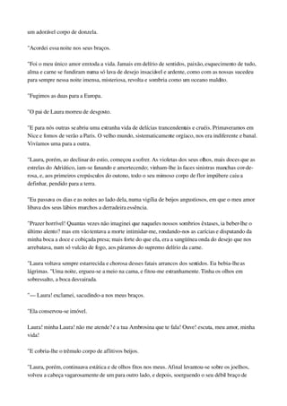um adorável corpo de donzela.
"Acordei essa noite nos seus braços.
"Foi o meu único amor em toda a vida. Jamais em delírio de sentidos, paixão, esquecimento de tudo, 
alma e carne se fundiram numa só lava de desejo insaciável e ardente, como com as nossas sucedeu 
para sempre nessa noite imensa, misteriosa, revolta e sombria como um oceano maldito.
"Fugimos as duas para a Europa.
"O pai de Laura morreu de desgosto.
"E para nós outras se abriu uma estranha vida de delícias trancendentais e cruéis. Primaveramos em 
Nice e fomos de verão a Paris. O velho mundo, sistematicamente orgíaco, nos era indiferente e banal. 
Vivíamos uma para a outra.
"Laura, porém, ao declinar do estio, começou a sofrer. As violetas dos seus olhos, mais doces que as 
estrelas do Adriático, iam­se fanando e amortecendo; vinham­lhe às faces sinistras manchas cor­de­
rosa, e, aos primeiros crepúsculos do outono, todo o seu mimoso corpo de flor impúbere caiu a 
definhar, pendido para a terra.
"Eu passava os dias e as noites ao lado dela, numa vigília de beijos angustiosos, em que o meu amor 
libava dos seus lábios murchos a derradeira essência.
"Prazer horrível! Quantas vezes não imaginei que naqueles nossos sombrios êxtases, ia beber­lhe o 
último alento? mas em vão tentava a morte intimidar­me, rondando­nos as carícias e disputando da 
minha boca a doce e cobiçada presa; mais forte do que ela, era a sangüínea onda do desejo que nos 
arrebatava, num só vulcão de fogo, aos páramos do supremo delírio da carne.
"Laura voltava sempre estarrecida e chorosa desses fatais arrancos dos sentidos. Eu bebia­lhe as 
lágrimas. "Uma noite, ergueu­se a meio na cama, e fitou­me estranhamente. Tinha os olhos em 
sobressalto, a boca desvairada.
"— Laura! exclamei, sacudindo­a nos meus braços.
"Ela conservou­se imóvel.
Laura! minha Laura! não me atende? é a tua Ambrosina que te fala! Ouve! escuta, meu amor, minha 
vida!
"E cobria­lhe o trêmulo corpo de aflitivos beijos.
"Laura, porém, continuava estática e de olhos fitos nos meus. Afinal levantou­se sobre os joelhos, 
volveu a cabeça vagarosamente de um para outro lado, e depois, soerguendo o seu débil braço de 
 