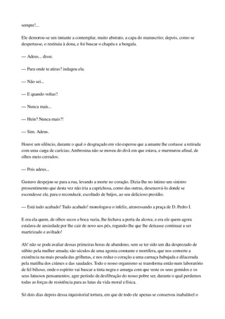 sempre!...
Ele demorou­se um instante a contemplar, muito abstrato, a capa do manuscrito; depois, como se 
despertasse, o restituiu à dona, e foi buscar o chapéu e a bengala.
— Adeus... disse.
— Para onde te atiras? indagou ela.
— Não sei...
— E quando voltas?
— Nunca mais...
— Hein? Nunca mais?!
— Sim. Adeus.
Houve um silêncio, durante o qual o desgraçado em vão esperou que a amante lhe cortasse a retirada 
com uma carga de carícias; Ambrosina não se moveu do divã em que estava, e murmurou afinal, de 
olhos meio cerrados:
— Pois adeus...
Gustavo despejou­se para a rua, levando a morte no coração. Dizia­lhe no íntimo um sinistro 
pressentimento que desta vez não iria a caprichosa, como das outras, desencová­lo donde se 
escondesse ele, para o reconduzir, escoltado de beijos, ao seu delicioso presídio.
— Está tudo acabado! Tudo acabado! monologava o infeliz, atravessando a praça de D. Pedro I.
E era ela quem, de olhos secos e boca vazia, lhe fechava a porta da alcova; e era ele quem agora 
estalava de ansiedade por lhe cair de novo aos pés, rogando­lhe que lhe deixasse continuar a ser 
martirizado e aviltado!
Ah! não se pode avaliar dessas primeiras horas de abandono, sem se ter sido um dia desprezado de 
súbito pela mulher amada; são séculos de uma agonia constante e mortífera, que nos converte a 
existência na mais pesada das grilhetas, e nos reduz o coração a uma carnaça babujada e dilacerada 
pela matilha dos ciúmes e das saudades. Todo o nosso organismo se transforma então num laboratório 
de fel bilioso, onde o espírito vai buscar a tinta negra e amarga com que veste os seus gemidos e os 
seus lutuosos pensamentos; agre período de desfibração do nosso pobre ser, durante o qual perdemos 
todas as forças de resistência para as lutas da vida moral e física.
Só dois dias depois dessa inquisitorial tortura, em que de todo ele apenas se conservou inabalável o 
 