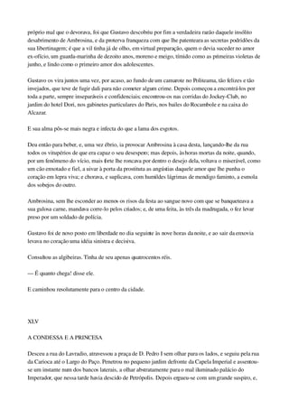 próprio mal que o devorava, foi que Gustavo descobriu por fim a verdadeira razão daquele insólito 
desabrimento de Ambrosina, e da proterva franqueza com que lhe patenteara as secretas podridões da 
sua libertinagem; é que a vil tinha já de olho, em virtual preparação, quem o devia suceder no amor 
ex­ofício, um guarda­marinha de dezoito anos, moreno e meigo, tímido como as primeiras violetas de 
junho, e lindo como o primeiro amor dos adolescentes.
Gustavo os vira juntos uma vez, por acaso, ao fundo de um camarote no Politeama, tão felizes e tão 
invejados, que teve de fugir dali para não cometer algum crime. Depois começou a encontrá­los por 
toda a parte, sempre inseparáveis e confidenciais; encontrou­os nas corridas do Jockey­Club, no 
jardim do hotel Dori, nos gabinetes particulares do Paris, nos bailes do Rocambole e na caixa do 
Alcazar.
E sua alma pôs­se mais negra e infecta do que a lama dos esgotos.
Deu então para beber, e, uma vez ébrio, ia provocar Ambrosina à casa desta, lançando­lhe da rua 
todos os vitupérios de que era capaz o seu desespero; mas depois, às horas mortas da noite, quando, 
por um fenômeno do vício, mais forte lhe roncava por dentro o desejo dela, voltava o miserável, como 
um cão enxotado e fiel, a uivar à porta da prostituta as angústias daquele amor que lhe punha o 
coração em lepra viva; e chorava, e suplicava, com humildes lágrimas de mendigo faminto, a esmola 
dos sobejos do outro.
Ambrosina, sem lhe esconder ao menos os risos da festa ao sangue novo com que se banqueteava a 
sua gulosa carne, mandava corre­lo pelos criados; e, de uma feita, às três da madrugada, o fez levar 
preso por um soldado de polícia.
Gustavo foi de novo posto em liberdade no dia seguinte às nove horas da noite, e ao sair da enxovia 
levava no coração uma idéia sinistra e decisiva.
Consultou as algibeiras. Tinha de seu apenas quatrocentos réis.
— É quanto chega! disse ele.
E caminhou resolutamente para o centro da cidade.
 
XLV
A CONDESSA E A PRINCESA
Desceu a rua do Lavradio, atravessou a praça de D. Pedro I sem olhar para os lados, e seguiu pela rua 
da Carioca até o Largo do Paço. Penetrou no pequeno jardim defronte da Capela Imperial e assentou­
se um instante num dos bancos laterais, a olhar abstratamente para o mal iluminado palácio do 
Imperador, que nessa tarde havia descido de Petrópolis. Depois ergueu­se com um grande suspiro, e, 
 
