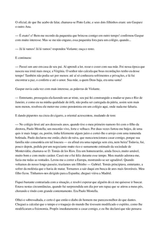 O oficial, de que lhe acabo de falar, chamava­se Pinto Leite, e seus dois filhinhos eram: um Gaspar e 
o outro Ana.
— É exato! e! Bem me recordo da pequenita que brincou comigo em outro tempo! confirmou Gaspar 
com muito interesse. Mas se me não engano, essa pequenita fora para um colégio, quando...
— Já lá vamos! Já lá vamos! respondeu Violante; ouça o resto.
E continuou:
— Passei um ano em casa de seu pai. Aí aprendi a ler, rezar e cozer com sua mãe. Foi nessa época que 
nasceu sua irmã mais moça; a Virgínia. O senhor não calcula que boas recordações tenho eu desse 
tempo! Também não podia ser por menos: até aí só conhecera sofrimentos e privações, e lá fui 
encontrar a paz, o conforto e até o amor. Sua mãe, a quem Deus haja, era uma santa!
Gaspar ouvia cada vez com mais interesse, as palavras de Violante.
— Entretanto, prosseguiu ela fazendo um ar triste, seu pai foi constrangido a mudar­se para o Rio de 
Janeiro, e como eu na minha qualidade de órfã, não podia ser carregada da pátria, assim sem mais 
nem menos, resolveu ele meter­me como pensionista em um colégio aqui, onde nada me faltaria.
E dando piparotes na cinza do cigarro, a oriental acrescentou, mudando de tom:
— No colégio levei até aos dezesseis anos, quando tive o meu primeiro namoro foi com o filho da 
diretora, Paulo Mostella; um mocetão vivo, forte e velhaco. Por duas vezes furtou­me beijos, de uma 
quis ir mais longe; eu, porém, tinha felizmente algum juízo e cortei­lhe o arrojo com uma tremenda 
bofetada. Paulo declarou­me então, cheio de raiva, que nunca tencionava casar comigo, porque sua 
família não consentiria em tal loucura — eu afinal era uma rapariga sem eira, nem beira! Todavia, fui, 
pouco depois, pedida por um negociante muito rico e sumamente estimado da sociedade de 
Montevidéu; chamava­se D. Tomás de los Rios. Era um homenzarrão, ainda fresco, muito amável, 
muito bom e com muito caráter. Casei­me e fui feliz durante esse tempo. Meu marido adorava­me, 
fazia­me todas as vontades. Levou­me a correr a Europa, mostrando­se ser agradável. Quando 
voltamos do nosso longo passeio, trazíamos um filhinho — Gabriel. Tomás principiava, entretanto, a 
sofrer da moléstia que o havia de matar. Tornamos a sair daqui em busca de ares mais favoráveis. Meu 
filho ficou. Tínhamos­nos dirigido para a Espanha; cheguei viúva a Madrid.
Fiquei bastante contrariada com a situação, e resolvi esperar que alguém de cá me quisesse ir buscar. 
Estava nestas circunstâncias, quando fui surpreendida um dia por um rapaz, que se atirou a meus pés, 
chorando e rindo com grande contentamento. Era Paulo Mostella.
Olhei­o sobressaltada, e certo é que então o diabo do homem me pareceu melhor do que dantes. 
Cheguei a calcular que o tempo e o traquejo do mundo lhe tivessem modificado o espírito, como lhe 
modificaram a fisionomia. Propôs imediatamente a casar comigo, e eu lhe declarei que não pensava 
 