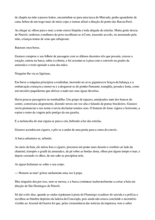 de chapéu na mão e passos lentos, encaminhou­se para uma tasca do Mercado, pediu aguardente de 
cana, bebeu de um trago mais de meio copo, e tomou afinal a direção do ponto das Barcas Ferri.
Ao chegar aí, olhou para o mar; a noite estava límpida e toda afogada de estrelas. Muita gente descia 
de Niterói; senhoras e mulheres do povo recolhiam­se à Corte, trazendo ao colo, ou arrastando pela 
mão, crianças tontas de sono que rabujavam.
Bateram onze horas.
Gustavo comprou o seu bilhete de passagem com os últimos duzentos réis que possuía, cruzou a 
estação, entrou na barca, subiu à coberta, e foi assentar­se à proa com o cotovelo na grades da 
amurada e o rosto apoiado a uma das mãos.
Ninguém lhe via as lágrimas.
Em breve a máquina principiou a roufenhar, movendo no ar os gigantescos braços da balança, e a 
embarcação começou a mexer­se e a desgarrar­se do pontão flutuante, tranqüila, pesada e lenta, como 
um terciário paquiderme que abrisse o nado nas suas águas favoritas.
Havia poucos passageiros no tombadilho. Um grupo de rapazes, ameijoados num dos bancos do 
centro, conversava alegremente, dizendo versos em voz alta e falando de poetas brasileiros. Gustavo 
ouviu pronunciar o seu nome e ouviu declamar sonetos seus. O homem do leme vigiava o horizonte, a 
espiar o rumo da viagem pelo postigo da sua guarita.
E a melancolia do mar erguia­se para o céu, bebendo a luz das estrelas.
Gustavo acendeu um cigarro, e pôs­se a andar de uma ponta para a outra do convés.
A barca adiantava­se, arfando.
Ao meio da baía, ele atirou fora o cigarro, procurou um ponto mais deserto e sombrio ao lado da 
chaminé, transpôs o gradil da amurada e, de pé sobre as bordas desta, olhou por algum tempo o mar; e 
depois cerrando os olhos, de um salto se precipitou nele.
As águas fecharam­se sobre o seu corpo.
— Homem ao mar! gritou surdamente uma voz à popa.
Mas ninguém deu por isso, nem se moveu, e a barca continuou inalteravelmente a cortar a baía em 
direção de São Domingos de Niterói.
Só daí a três dias, quando as ondas rejeitaram à praia do Flamengo o cadáver do suicida e a polícia o 
recolheu ao fúnebre depósito da ladeira da Conceição, pois ainda não estava concluído o necrotério 
vizinho ao Arsenal de Guerra foi que, pelas circunstância das notícias da imprensa, veio a saber 
 