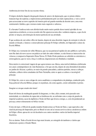 Ambrosina do triste fim da sua recente vítima.
O trágico desfecho daquele desgraçado drama de amor e de depravação, que os jornais diários 
trataram logo de explorar, a impressionou profundamente pelo seu lado espetaculoso, e veio a servir 
para acrescentar ao novo capricho da loureira pelo tal guarda­marinha de dezoito anos, uma nota 
sentimental e fatídica, que o tornava muito mais esquisito e saboroso.
E a farsante Condessa teria sem dúvida tirado muito maior partido desse teatral episódio da sua 
espaventosa existência, se nessa ocasião não lhe aparecesse uma alta e sedutora empresa, a que ela de 
pronto se lançou, sem distração da menor partícula de sua atividade.
É que acabava de cair sobre o Rio de Janeiro, depois de uma divertida viagem de correção à volta do 
mundo civilizado, o famoso e estouvadíssimo príncipe D. Felipe sobrinho, do Imperador e aluno da 
Escola Militar.
D. Felipe era o tormento do velho Monarca, que na sua patriarcal rapidez de atos públicos e privados, 
nem lhe daria de novo acesso em palácio ao lado dos netos infantes, se não foram as intercessões da 
virtuosa e compassiva Imperatriz Dona Teresa. D. Pedro II não perdoava ao sobrinho as estroinices e 
extravagâncias, que às vezes, força é confessar, degeneravam em ribaldaria e maldade.
Dera motivo à correcional viagem de que agora tornava sua Alteza, uma terrível diabrura celebrizada 
nos anais contemporâneos da vida fluminense; e foi que um dia, depois de uma formidável desordem 
no jardim do Alcazar, a polícia, no meio de grande pancadaria, cadeiras partidas, mesas e cabeças 
rachadas, colhera vários estudantes da Praia Vermelha, entre os quais se achava o incorrigível 
príncipe.
D. Felipe foi, com os seus colegas de curso acadêmico e companheiros de pândega, conduzido pela 
força policial à Escola Militar, porque só aí podiam, ele como aqueles, serem submetidos à prisão.
Imagine­se em que estado não iriam!
Eram três horas da madrugada quando lá chegaram, e o fato, aliás comum, teria passado sem 
notoriedade, se o demônio do rapaz não se lembrasse de, ao enfrentar com o corpo de guarda da 
imperial academia, sacar da algibeira o Tosão de Ouro que levava consigo, e, com ele pendurado ao 
pescoço, entrar solenemente no bélico recinto.
Como de rigor, o Oficial de guarda mandou bradar armas ao Tosão de Ouro, o que equivalia a dar 
sinal da presença do Imperador, pois no Brasil só este até aí ousara servir­se dessa cavaleiresca ordem 
de Felipe o Bom, apesar de ser ela facultativa aos outros membros varões da família imperial 
brasileira.
Fez­se alarma. Toda a Escola ferveu logo num levante, ao estrugido de tambores e clarins que 
chamavam a postos o Estado Maior.
 