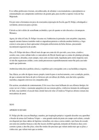 E os velhos professores tiveram, em sobressalto, de afrontar o seu reumatismo, e precipitarem­se 
estremunhados aos competentes uniformes de grande gala, para receber a suposta visita de Sua 
Majestade.
Foi por entre a formatura em peso da veneranda corporação da Escola, que D. Felipe, esbodegado e 
sorridente, atravessou para a prisão.
Calcule­se daí o efeito de semelhante escândalo, e por ele quanto se não chocaria o circunspecto 
Monarca.
Agora, de volta à Corte, D. Felipe vira uma vez Ambrosina às pernadas com um pobre cançoneta, 
naquele mesmo famoso teatrinho onde se engendrara pretexto a referida anedota histórica, e logo 
correu à caixa para se fazer apresentar à festejada exibicionista de belas formas, procurando 
incontinenti requestá­la de assalto.
Ora, a D. Felipe não dava o Brasil mais do que um conto de réis por mês, casa, trens, criados e 
cavalos; mas, como sabiam todos os mercadores do Rio de Janeiro que as contas do pândego príncipe, 
por maiores e absurdas, eram sempre, mais cedo ou mais tarde, liquidadas pelo erário imperial, nem 
só não lhe regateavam crédito, como ainda procuravam espertalhonamente meter­lhe pela cara tudo 
aquilo que pudessem.
Ambrosina tinha disso perfeita ciência, e rejubilava por conseguinte com a sua heráldica conquista.
Sua Alteza, ao cabo de alguns meses, propôs, tomá­la para si exclusivamente, com a condição, porém, 
de que a amante não havia de pôr os formosos pés em tábuas de ribalta, nem dar trela a guardas­
marinhas, enquanto estivesse em companhia dele.
Ela aceitou, arroubada de contentamento. E foi essa a fase mais brilhante do seu efêmero fastígio; foi 
como vai ver o leitor, o momento apogístico da sua venusta glória, o delicioso instante da embriaguez 
de Safo, mas também o Leucale fatal, donde havia de rolar a Condessa Vésper ao abismo comum das 
mercadorias de amor.
 
XLVI
APOGEU E OCASO
D. Felipe pôs­lhe casa em Botafogo, mandou, por inspiração própria e segundo desenho seu, aparelhar 
o brasão de armas da Condessa Vésper — uma grande estrela de prata em campo azul­celeste, cortado 
em diagonal por duas ordens de lágrimas vermelhas; em cima a coroa condal, e por baixo do escudo 
um ramo de camélias brancas e deu­lhe lacaios de libré agaloada, tomando do brasão as duas cores 
carmim e prata; e deu­lhe jóias, e deu­lhe rendas tão preciosas que valiam ainda mais que as jóias, e 
vinhos tais, que valiam mais que as rendas.
 