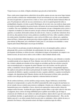 Vésper tocara ao seu zênite, à fúlgida culminância que precede ao fatal declínio.
Pouco, muito pouco tempo durou o plenivênio de sua glória, apenas um ano, mas nesse fugaz instante 
gozou ela todas as delícias das voluntariedades; foi por um momento de sua vida o centro planetário, 
em torno do qual todos os prazeres livres e todos os vícios caros do Rio de Janeiro bailaram ébrios de 
gozo. Os principescos salões de sua casa converteram­se, não só no quartel general de todas as 
prodigalidades elegantes, de todas as gentis libertinagens de um outro sexo, mas ainda no alegre ponto 
de reunião de muito dignitário de gravata lavada e de homens de real merecimento libertário, artístico 
e científico. Nas suas esplêndidas noitadas, de ceia permanente, em que o champanha corria a jorros e 
a orquestra só emudecia ao clarear da aurora; em que as bancas de lansquenet, de bacará e de trente e 
quarente, se sucediam, deslocando centenas de contos de reis, viram­se, ao lado das vulneráveis divas 
de colo nu, altas patentes de mar e terra, poderosos conselheiros da Corte, velhos senadores cobertos 
de condecorações; formidáveis banqueiros, cujos sorrisos de lábios secos valiam ouro, capitalistas 
donos da Praça, e titulares que dariam para uma coleção completa, desde o bisonho comendador de 
grau mínimo na Maçonaria, até o rebarbativo Conde, grau 33, com chácara em arrabalde e o nome 
imposto pela Câmara Municipal à rua em que ele habitava.
E ela, ao lado do seu príncipe, cercada de admirações de ricos e de protegidos pobres, sentia­se 
plenamente feliz, gozava essa felicidade, tão ambicionada e tão rara, que só experimentam os 
privilegiados da fortuna, os eleitos da sorte; a felicidade de chegar ao fim proposto, de cumprir o seu 
destino na terra, de tocar com as mãos e com os lábios o ideal sonhado durante a vida.
Nesse ano de plenitude, Ambrosina chegou a ser uma irresistível potência, cujo valimento se estendia 
escandalosamente até aos degraus do Trono. Quantas vezes não foi ela, às horas escusadas do pôr do 
dia, visitada e adulada por estranhos de boa cotação na sociedade, que lhe iam solicitar a graça de 
uma recomendação para os magnatas do poder? Quantas vezes não recebeu, com frios gestos de 
rainha, a clandestina visita de alguma pobre senhora, que entre risonhas e envergonhadas lágrimas, 
lhe suplicava uma palavra de interesse pela promoção do marido ou pela nomeação do filho? Quantos 
casamentos de dinheiro, e quantos casamentos de amor, e quantos adultérios, e quantas reconciliações 
conjugais, não dependeram dela? Quantos destinos não lhe foram parar às felinas mãos, para destas 
receber a nova direção que lhes quisesse imprimir a soberana fantasia da loureira?
De tão senhora da fortuna, e de tão satisfeita consigo mesma, chegou Ambrosina a revelar belas 
alterações no temperamento e no gênio. Era difícil surpreender­lhe então um gesto de mau humor ou 
de má vontade; dera ao contrário para mostrar­se indulgente e branda com os inferiores, compassiva e 
humanitária para com os humildes e fracos, cheia de um espetaculoso interesse pelas vítimas de 
qualquer notável desastre. Acudiam­lhe agora, àqueles mesmos lábios a cujo sopro vidas de vinte anos 
se apagaram, doces sorrisos de meiga afabilidade para os pálidos necessitados, que de longe se 
arrastavam até à fímbria de seus vestidos em súplica de piedosos. Quem sabe lá o que não sairia ainda 
de semelhante demônio, se aquele plenário ano se prolongasse indeterminadamente!... Mas, um dia 
fatídico para ela! o seu áulico amante lhe divisou por entre os ondulantes e fartos cabelos da nuca, os 
primeiros fios brancos, e lhe pressentiu através dos beijos as primeiras rugas da velhice.
 