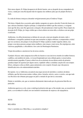 Dois meses depois, D. Felipe desaparecia do Rio de Janeiro, sem se despedir da sua companheira de 
vícios, e ainda por cima lhe alçando mão de algumas das melhores jóias que ele próprio lhe havia 
dado.
E a roda da fortuna começou a desandar vertiginosamente para a Condessa Vésper.
Tão lenta e folgada fora a ascensão, quão rápida e pungente era agora a descida. O atrevido fausto em 
que a deixara instalada o fugitivo príncipe, os dispendiosos hábitos que lhe ensinara, e o exigente 
meio que lhe dera, mais lhe agravavam a situação e lhe precipitavam o fatal soçobro. Pouco depois da 
deserção de D. Felipe, já o largo crédito que se havia aberto em torno dela, se fechava com um golpe 
cicatrizado.
Ambrosina, viu aflita desmoronar­se debaixo de seus pés, como por alçapões de teatro, todo o 
rebrilhante e cenográfico pedestal em que num momento se julgou soberana; e compreendeu, ai dela! 
que isso acontecia, não porque só um príncipe D. Felipe a pudesse manter naquelas alturas, mas 
porque a sua época passara, porque outras mulheres, mais moças e mais novas, lhe empolgavam, entre 
vitoriosas gargalhadas, o chocalheiro e leve cetro da libertinagem fluminense.
Vésper descambava e amortecia à luz de novas estrelas.
O próprio Alcazar, onde campeara ela no Rio de Janeiro os seus decisivos triunfos de mulher formosa 
e pública, caía também de moda, e só era já freqüentado por uma velhada quieta e conservadora, 
metodicamente pagodista. E pouco sobreviveu ele ao desmaio da sua última estréia de primeira 
grandeza depois de agonizar por alguns meses, repetindo velhas e estafadas canções dos seus tempos 
felizes, entregou a alma ao diabo, quase juntamente com o esperto Arnaud, cuja vida parecia 
identificada com a do endemoninhado teatrinho.
De repente, viu­se Ambrosina cercada de uma negra nuvem de meirinhos e credores de dentes 
refilados, que lhe fariscavam rendas e alfaias, jóias e baixelas, móveis, carros e cavalos, sem que tudo 
isso lhe desse não obstante para pagar em juízo a metade do que devia a executada.
Dentre os meirinhos, um, que se mostrava diretamente interessado por ela, procurou falar­lhe em 
particular.
Ambrosina agarrou­se a ele, como o náufrago à primeira mão que se lhe estende; mas, ao encará­lo de 
perto, e ao reconhecê­lo afinal, teve um instintivo retraimento de surpresa e de repugnância.
 
XLVII
RELAPSIA
Céus! o meirinho era o Melo Rosa, o seu primitivo cúmplice!
 