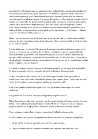 amor, não! sei perfeitamente qual É o alcance de todo o mal que lhe fiz; quero porém, desafogar­me 
dos remorsos que me devoram, quero beijar­lhe os pés depois de ser por eles batida, como um vil 
animal que lhe pertença; quero chorar das suas pancadas e das suas injúrias, para não chorar de 
vergonha e de arrependimento. Venha! É só isto que lhe suplico. Lembre­se de que ninguém, além do 
Senhor, resta no mundo, dos que deveras me amaram; venha ver­me neste penitencial retiro em que 
definho sob o obscuro nome de Elvira Branco. Será uma esmola, um serviço piedoso levado à 
cabeceira de uma desgraçada, que não tem ânimo de largar o mundo sem ouvir, pela última vez, a 
palavra do único homem que amou. Venha! seja digno do seu coração! — Ambrosina.. — Rua dos 
Arcos, n.o 90, primeiro andar, quarto n.o 5".
Gabriel leu esta carta sem tirar o charuto da boca, e foi, menos levado pelo reflexo do seu maldito 
amor, do que pela traidora curiosidade do coração, que o relapso pecador decidiu aceder à invocação 
da sua primeira amante.
Iria ver Ambrosina... por que não? Negar­se, ou deixar aquela humilde súplica sem resposta, seria 
mostrar­se receoso de um encontro, e dar por demais importância ao que em verdade já lhe não 
merecia nenhuma. E, caso ainda houvesse nele vestígios de saudade da estúpida paixão que lhe 
estragara a vida, semelhante visita os destruiria sem dúvida uma vez por todas, pois a desgraçada, se 
afinal se havia resignado a um obscuro arrependimento, era seguro por ver­se completamente batida e 
já sem cotação no mercado do prazer.
Iria ver de perto esse destroço de inimigo, e contemplar, em plena paz, os restos da desmantelada 
fortaleza, em que ele se chorou prisioneiro durante a melhor parte da sua mocidade.
— Sim, deve estar acabada! deduzia ele, a calcular o tempo decorrido desde que os dois se 
conheceram. E não é sem razão! Andará pelos quarenta anos ou perto disso... Ora, eu, que sou mais 
moço, já tenho cabelos brancos e rugas até na alma, ela o que não terá?...
E foi calmo, positivo, cheio de um ar prático da vida, que Gabriel entrou na precária sala de 
Ambrosina.
Ela apareceu­lhe toda de luto, arrastando uma grande e magoada contrição.
Não tinha consigo um jóia; traje e penteado eram de um simplicidade calculada e artística. Nenhuma 
tinta no rosto, nenhum artificial perfume nos cabelos. Os braços cobertos por um filó negro; na 
garganta, pálida e nua, um pequenino crucifixo de marfim pendente de um cordel de seda.
Como ainda está bonita!... Foi o primeiro pensamento de Gabriel, assim que a viu.
E, meio condoído pelo ar triste e resignado da ex­amante, disse­lhe em tom quase cerimonioso:
— Vê que não fiz ouvidos de mercador ao seu convite... Aqui me tem...
— Obrigada! muito obrigada! respondeu ela comovida e suspirosa, indo beijar­lhe a mão.
 