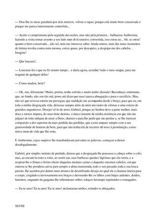 — Dou­lhe os meus parabéns por dois motivos, volveu o rapaz; porque está muito bem conservada e 
porque me parece inteiramente convertida...
— Aceito o cumprimento pela segunda das razões, mas não pela primeira... balbuciou Ambrosina, 
fazendo a visita tomar assento a seu lado num divã rasteiro; convertida, isso estou eu... Ah, se estou! 
quanto a bem conservada... não sei, nem me interessa saber. Ainda ontem, num dos meus momentos 
de íntima revolta contra mim mesma, estive quase, por desespero, a despojar­me dos cabelos... 
Imagine!
— Que loucura!..
— Loucuras foi o que eu fiz noutro tempo... e daria agora, acredite! todo o meu sangue, para me 
resgatar de qualquer delas!
— Como mudou, hein?
— Oh, sim, felizmente! Muito, porém, tenho sofrido e muito tenho chorado! Reconheço, entretanto, 
que, no fundo, não sou tão má; posso até dizer que nasci para a abnegação e para o sacrifício. Mas, 
não sei que revessa estrela me persegue, que maldição me acompanha desde o berço, para que eu, em 
toda a minha desgraçada vida, deixasse sempre atrás de mim um rastro de vítimas e uma esteira de 
gemidos angustiosos. Desejei vê­lo de novo, Gabriel, porque ao Senhor devo a parte melhor, mais 
doce e menos impura, do meu triste destino, o único instante de minha existência em que não me 
julguei de toda indigna de amar a Deus; chamei­o para lhe pedir que me perdoe e, se lhe merecer 
compaixão a dor suprema da mais perdida das perdidas, que a esta ampare sempre com a sua 
generosidade de homem de bem, para que não tenha ela de recorrer dê novo à prostituição, como 
único meio de vida que lhe resta.
E Ambrosina, cujos suspiros lhe transbordavam por entre as palavras, começou a chorar 
desafogadamente.
Gabriel, por simples instinto de piedade, deixou que a desgraçada lhe pousasse a cabeça sobre o colo; 
mas, ao encará­la rosto a rosto, ao sentir nas suas barbas as quentes lágrimas que ela vertia, e a 
respirar­lhe o fêmeo e ferino cheiro daquelas mesmas carnes e daqueles mesmos cabelos, em que 
outrora se lhe prendera cativa para sempre a alma enamorada, todo o seu passado, toda a sua louca 
paixão, lhe acordou por dentro num arranco de desenfreado desejo, no qual ele a chamou inteira para 
o corpo, cingindo­a nervosamente nos braços e devorando­lhe os lábios com beijos ardentes, doidos, 
famintos, enquanto da garganta lhe rebentavam velhos soluços há tempo reprimidos e esmagados.
— Eu te amo! Eu te amo! Eu te amo! exclamaram ambos, rolando­se abraçados.
 
XLVIII
 