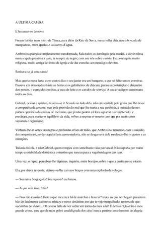 A ÚLTIMA CAMISA
E ferraram­se de novo.
Foram habitar num retiro da Tijuca, para além da Raiz da Serra, numa velha chácara emboscada de 
mangueiras, entre quedas e sussurros d’água.
Ambrosina parecia completamente transformada. Saía todos os domingos pela manhã, a ouvir missa 
numa capela próxima à casa, ia sempre de negro, com um véu sobre o rosto. Fazia­se agora muito 
religiosa, muito amiga de festas de igreja e de dar esmolas aos mendigos devotos.
Sonhava­se já uma santa!
Mas queria mesa farta, e em certos dias o seu jantar era um banquete, a que só faltavam os convivas. 
Passava em demorada revista as hortas e os galinheiros da chácara, parava a contemplar o chiqueiro 
dos porcos, o curral das ovelhas, a vaca de leite e os cavalos de serviço. A sua criadagem aumentava 
todos os dias.
Gabriel, ocioso e apático, deixava­se ir ficando ao lado dela, não em verdade pelo gosto que lhe desse 
a companhia da amante, mas pela previsão do mal que lhe traria a sua ausência, à imitação desses 
pobres operários das minas de mercúrio, que já não podem cá fora suportar o ar inalterado; e 
precisam, para manter o equilíbrio da vida, volver a respirar o veneno com que por muito anos 
viciaram o organismo.
Vinham­lhe às vezes tão negras e profundas crises de tédio, que Ambrosina, temendo, com o suicídio 
do companheiro, perder aquela farta aposentadoria, não se desgarrava dele rondando­lhe os gestos e as 
intenções.
Todavia foi ela, e não Gabriel, quem rompeu com semelhante vida patriarcal. Não suporta por muito 
tempo a estabilidade doméstica o mastim que nasceu para a vagabundagem das ruas.
Uma vez, o rapaz, percebeu­lhe lágrimas, inquiriu, entre bocejos, sobre o que a punha nesse estado.
Ela, por única resposta, deixou­se­lhe cair nos braços com uma explosão de soluços.
— Sou uma desgraçada! Sou a peste! exclamou.
— A que vem isso, filha?
— Pois não é assim? Tudo o que me cerca há de murchar e fenecer? todos os que se chegam para mim 
hão de fatalmente cair nessa tristeza e nesse desânimo em que te vejo mergulhado, receosa de que 
sucumbas de tédio?... Oh! estou farta de ver sofrer em torno do meu azar! É demais! Qual foi o meu 
grande crime, para que de mim pobre amaldiçoada dos céus! nunca partisse um elemento de alegria 
 