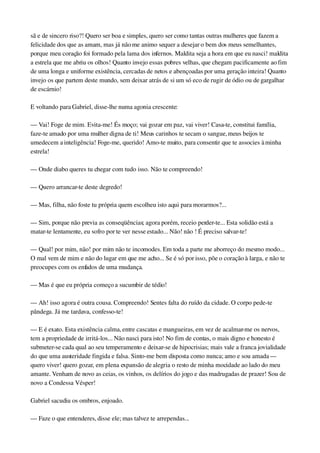 sã e de sincero riso?! Quero ser boa e simples, quero ser como tantas outras mulheres que fazem a 
felicidade dos que as amam, mas já não me animo sequer a desejar o bem dos meus semelhantes, 
porque meu coração foi formado pela lama dos infernos. Maldita seja a hora em que eu nasci! maldita 
a estrela que me abriu os olhos! Quanto invejo essas pobres velhas, que chegam pacificamente ao fim 
de uma longa e uniforme existência, cercadas de netos e abençoadas por uma geração inteira! Quanto 
invejo os que partem deste mundo, sem deixar atrás de si um só eco de rugir de ódio ou de gargalhar 
de escárnio!
E voltando para Gabriel, disse­lhe numa agonia crescente:
— Vai! Foge de mim. Evita­me! És moço; vai gozar em paz, vai viver! Casa­te, constitui família, 
faze­te amado por uma mulher digna de ti! Meus carinhos te secam o sangue, meus beijos te 
umedecem a inteligência! Foge­me, querido! Amo­te muito, para consentir que te associes à minha 
estrela!
— Onde diabo queres tu chegar com tudo isso. Não te compreendo!
— Quero arrancar­te deste degredo!
— Mas, filha, não foste tu própria quem escolheu isto aqui para morarmos?...
— Sim, porque não previa as conseqüências; agora porém, receio perder­te... Esta solidão está a 
matar­te lentamente, eu sofro por te ver nesse estado... Não! não ! É preciso salvar­te!
— Qual! por mim, não! por mim não te incomodes. Em toda a parte me aborreço do mesmo modo... 
O mal vem de mim e não do lugar em que me acho... Se é só por isso, põe o coração à larga, e não te 
preocupes com os enfados de uma mudança.
— Mas é que eu própria começo a sucumbir de tédio!
— Ah! isso agora é outra cousa. Compreendo! Sentes falta do ruído da cidade. O corpo pede­te 
pândega. Já me tardava, confesso­te!
— E é exato. Esta existência calma, entre cascatas e mangueiras, em vez de acalmar­me os nervos, 
tem a propriedade de irritá­los... Não nasci para isto! No fim de contas, o mais digno e honesto é 
submeter­se cada qual ao seu temperamento e deixar­se de hipocrisias; mais vale a franca jovialidade 
do que uma austeridade fingida e falsa. Sinto­me bem disposta como nunca; amo e sou amada — 
quero viver! quero gozar, em plena expansão de alegria o resto de minha mocidade ao lado do meu 
amante. Venham de novo as ceias, os vinhos, os delírios do jogo e das madrugadas de prazer! Sou de 
novo a Condessa Vésper!
Gabriel sacudiu os ombros, enjoado.
— Faze o que entenderes, disse ele; mas talvez te arrependas...
 