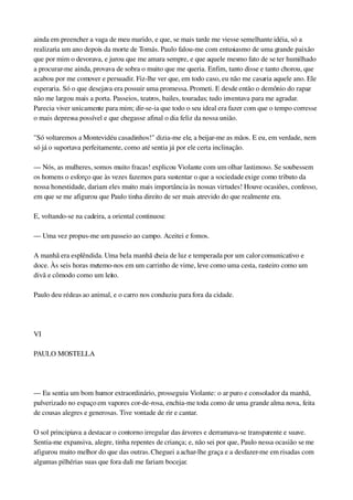 ainda em preencher a vaga de meu marido, e que, se mais tarde me viesse semelhante idéia, só a 
realizaria um ano depois da morte de Tomás. Paulo falou­me com entusiasmo de uma grande paixão 
que por mim o devorava, e jurou que me amara sempre, e que aquele mesmo fato de se ter humilhado 
a procurar­me ainda, provava de sobra o muito que me queria. Enfim, tanto disse e tanto chorou, que 
acabou por me comover e persuadir. Fiz­lhe ver que, em todo caso, eu não me casaria aquele ano. Ele 
esperaria. Só o que desejava era possuir uma promessa. Prometi. E desde então o demônio do rapaz 
não me largou mais a porta. Passeios, teatros, bailes, touradas; tudo inventava para me agradar. 
Parecia viver unicamente para mim; dir­se­ia que todo o seu ideal era fazer com que o tempo corresse 
o mais depressa possível e que chegasse afinal o dia feliz da nossa união.
"Só voltaremos a Montevidéu casadinhos!" dizia­me ele, a beijar­me as mãos. E eu, em verdade, nem 
só já o suportava perfeitamente, como até sentia já por ele certa inclinação.
— Nós, as mulheres, somos muito fracas! explicou Violante com um olhar lastimoso. Se soubessem 
os homens o esforço que às vezes fazemos para sustentar o que a sociedade exige como tributo da 
nossa honestidade, dariam eles muito mais importância às nossas virtudes! Houve ocasiões, confesso, 
em que se me afigurou que Paulo tinha direito de ser mais atrevido do que realmente era.
E, voltando­se na cadeira, a oriental continuou:
— Uma vez propus­me um passeio ao campo. Aceitei e fomos.
A manhã era esplêndida. Uma bela manhã cheia de luz e temperada por um calor comunicativo e 
doce. Às seis horas metemo­nos em um carrinho de vime, leve como uma cesta, rasteiro como um 
divã e cômodo como um leito.
Paulo deu rédeas ao animal, e o carro nos conduziu para fora da cidade.
 
VI
PAULO MOSTELLA
 
— Eu sentia um bom humor extraordinário, prosseguiu Violante: o ar puro e consolador da manhã, 
pulverizado no espaço em vapores cor­de­rosa, enchia­me toda como de uma grande alma nova, feita 
de cousas alegres e generosas. Tive vontade de rir e cantar.
O sol principiava a destacar o contorno irregular das árvores e derramava­se transparente e suave. 
Sentia­me expansiva, alegre, tinha repentes de criança; e, não sei por que, Paulo nessa ocasião se me 
afigurou muito melhor do que das outras. Cheguei a achar­lhe graça e a desfazer­me em risadas com 
algumas pilhérias suas que fora dali me fariam bocejar.
 