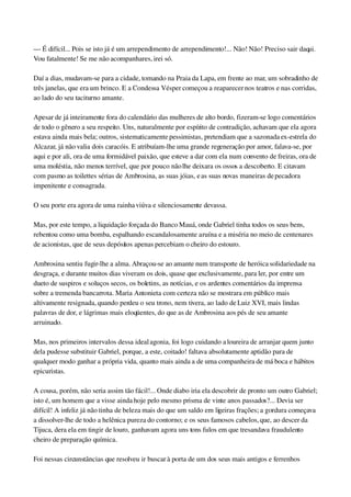 — É difícil... Pois se isto já é um arrependimento de arrependimento!... Não! Não! Preciso sair daqui. 
Vou fatalmente! Se me não acompanhares, irei só.
Daí a dias, mudavam­se para a cidade, tomando na Praia da Lapa, em frente ao mar, um sobradinho de 
três janelas, que era um brinco. E a Condessa Vésper começou a reaparecer nos teatros e nas corridas, 
ao lado do seu taciturno amante.
Apesar de já inteiramente fora do calendário das mulheres de alto bordo, fizeram­se logo comentários 
de todo o gênero a seu respeito. Uns, naturalmente por espírito de contradição, achavam que ela agora 
estava ainda mais bela; outros, sistematicamente pessimistas, pretendiam que a sazonada ex­estrela do 
Alcazar, já não valia dois caracóis. E atribuíam­lhe uma grande regeneração por amor, falava­se, por 
aqui e por ali, ora de uma formidável paixão, que esteve a dar com ela num convento de freiras, ora de 
uma moléstia, não menos terrível, que por pouco não lhe deixara os ossos a descoberto. E citavam 
com pasmo as toilettes sérias de Ambrosina, as suas jóias, e as suas novas maneiras de pecadora 
impenitente e consagrada.
O seu porte era agora de uma rainha viúva e silenciosamente devassa.
Mas, por este tempo, a liquidação forçada do Banco Mauá, onde Gabriel tinha todos os seus bens, 
rebentou como uma bomba, espalhando escandalosamente a ruína e a miséria no meio de centenares 
de acionistas, que de seus depósitos apenas percebiam o cheiro do estouro.
Ambrosina sentiu fugir­lhe a alma. Abraçou­se ao amante num transporte de heróica solidariedade na 
desgraça, e durante muitos dias viveram os dois, quase que exclusivamente, para ler, por entre um 
dueto de suspiros e soluços secos, os boletins, as notícias, e os ardentes comentários da imprensa 
sobre a tremenda bancarrota. Maria Antonieta com certeza não se mostrara em público mais 
altivamente resignada, quando perdeu o seu trono, nem tivera, ao lado de Luiz XVI, mais lindas 
palavras de dor, e lágrimas mais eloqüentes, do que as de Ambrosina aos pés de seu amante 
arruinado.
Mas, nos primeiros intervalos dessa ideal agonia, foi logo cuidando a loureira de arranjar quem junto 
dela pudesse substituir Gabriel, porque, a este, coitado! faltava absolutamente aptidão para de 
qualquer modo ganhar a própria vida, quanto mais ainda a de uma companheira de má boca e hábitos 
epicuristas.
A cousa, porém, não seria assim tão fácil!... Onde diabo iria ela descobrir de pronto um outro Gabriel; 
isto é, um homem que a visse ainda hoje pelo mesmo prisma de vinte anos passados?... Devia ser 
difícil! A infeliz já não tinha de beleza mais do que um saldo em ligeiras frações; a gordura começava 
a dissolver­lhe de todo a helênica pureza do contorno; e os seus famosos cabelos, que, ao descer da 
Tijuca, dera ela em tingir de louro, ganhavam agora uns tons fulos em que tresandava fraudulento 
cheiro de preparação química.
Foi nessas circunstâncias que resolveu ir buscar à porta de um dos seus mais antigos e ferrenhos 
 