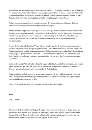 admiradores, por quem não obstante sentira sempre instintiva e profunda repugnância, um tal Moreira, 
por alcunha "O Arrocha", dono de uma casa de jogo das mais fortes do Rio, e com cavalos de corrida. 
Homem efetivamente desagradável, ordinário e popular, de um cinismo arrogante e ruidoso, corpo 
duro, cabelo à escovinha, cara raspada e vermelha com pintalgações furunculosas.
Andava sempre com as algibeiras inchadas de contos de réis, para bancar a roleta ou o dado, na 
primeira ocasião que se oferecesse nas tavolagens dos colegas.
Ambrosina tinha­lhe profundo asco, apesar da justa fama que o cercava de muito pichoso na escolha 
da roupa íntima, e de bom gastador com mulheres; seria assim! ela, porém, não o podia ver nas suas 
invariáveis calças brancas, casaco sem colete, a camisa carregada de brilhantes, o farol ao dedo e o 
charutão ao canto da boca; todo ele a arrotar descarada audácia, asseio caro, estômago farto e 
próspera luxúria.
O fraco do Arrocha pela Condessa Vésper não era simples questão de apetite sensual, entrava aí em 
alta dose um grande fundo de especulação malandra. Como bom conhecedor, o patoteiro farejava em 
Ambrosina um belo auxiliar para as pantomimices da banca, e queria fazer dela o braço direito da sua 
casa de jogo. E, quanto ao mais... ora adeus! — madurinha estava a fazenda, isto estava! mas, que 
diabo! aquilo era mulher para instruir a quem a ouvisse, e devia saber do ofício, que nem a própria 
Chica Polca!
E uma noite, quando Gabriel voltava de certa viagem a São Paulo, aonde fora ver se conseguia receber 
algum dinheiro do que tinha por lá deixado de empréstimo sem garantia, encontrou todo fechado, 
deserto e quase inteiramente vazio, o sobradinho da Praia da Lapa.
Ambrosina havia arribado para os braços do Arrocha, depois de fazer leilão dos móveis e obras de 
luxo e de arte da sua última instalação deixando apenas ao esbulhado amante o que rigorosamente 
constituía objeto de uso exclusivo dele.
Gabriel ficou quase que reduzido à roupa do corpo e ao dinheiro do bolso.
 
XLIX
IN EXTREMIS
 
Tão exausto de ânimo e tão vencido pela decepção, vinha o mísero despojado ao chegar a casa que 
não teve ele uma lágrima, nem um gesto de revolta para aquela nova perfídia da sua velha traidora; 
chegou até a sorrir dando de ombros, sem indagar saber o que escapar ao despojo, nem o que ela 
porventura lhe deixara escrito a título de desculpa ou de justificação.
 
