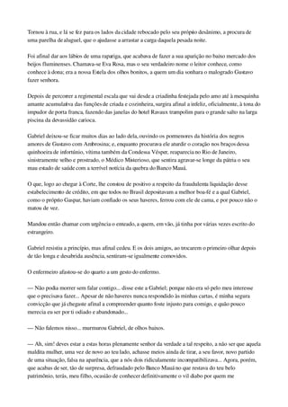 Tornou à rua, e lá se fez para os lados da cidade rebocado pelo seu próprio desânimo, a procura de 
uma parelha de aluguel, que o ajudasse a arrastar a carga daquela pesada noite.
Foi afinal dar aos lábios de uma rapariga, que acabava de fazer a sua aparição no baixo mercado dos 
beijos fluminenses. Chamava­se Eva Rosa, mas o seu verdadeiro nome o leitor conhece, como 
conhece à dona; era a nossa Estela dos olhos bonitos, a quem um dia sonhara o malogrado Gustavo 
fazer senhora.
Depois de percorrer a regimental escala que vai desde a criadinha festejada pelo amo até à mesquinha 
amante acumulativa das funções de criada e cozinheira, surgira afinal a infeliz, oficialmente, à tona do 
impudor de porta franca, fazendo das janelas do hotel Ravaux trampolim para o grande salto na larga 
piscina da devassidão carioca.
Gabriel deixou­se ficar muitos dias ao lado dela, ouvindo os pormenores da história dos negros 
amores de Gustavo com Ambrosina; e, enquanto procurava ele aturdir o coração nos braços dessa 
quinhoeira de infortúnio, vítima também da Condessa Vésper, reaparecia no Rio de Janeiro, 
sinistramente velho e prostrado, o Médico Misterioso, que sentira agravar­se longe da pátria o seu 
mau estado de saúde com a terrível notícia da quebra do Banco Mauá.
O que, logo ao chegar à Corte, lhe constou de positivo a respeito da fraudulenta liquidação desse 
estabelecimento de crédito, em que todos no Brasil depositavam a melhor boa­fé e a qual Gabriel, 
como o próprio Gaspar, haviam confiado os seus haveres, ferrou com ele de cama, e por pouco não o 
matou de vez.
Mandou então chamar com urgência o enteado, a quem, em vão, já tinha por várias vezes escrito do 
estrangeiro.
Gabriel resistiu a princípio, mas afinal cedeu. E os dois amigos, ao trocarem o primeiro olhar depois 
de tão longa e desabrida ausência, sentiram­se igualmente comovidos.
O enfermeiro afastou­se do quarto a um gesto do enfermo.
— Não podia morrer sem falar contigo... disse este a Gabriel; porque não era só pelo meu interesse 
que o precisava fazer... Apesar de não haveres nunca respondido às minhas cartas, é minha segura 
convicção que já chegaste afinal a compreender quanto foste injusto para comigo, e quão pouco 
merecia eu ser por ti odiado e abandonado...
— Não falemos nisso... murmurou Gabriel, de olhos baixos.
— Ah, sim! deves estar a estas horas plenamente senhor da verdade a tal respeito, a não ser que aquela 
maldita mulher, uma vez de novo ao teu lado, achasse meios ainda de tirar, a seu favor, novo partido 
de uma situação, falsa na aparência, que a nós dois ridiculamente incompatibilizava... Agora, porém, 
que acabas de ser, tão de surpresa, defraudado pelo Banco Mauá no que restava do teu belo 
patrimônio, terás, meu filho, ocasião de conhecer definitivamente o vil diabo por quem me 
 