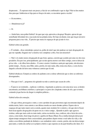desprezaste.. . É esperares mais um pouco, e hás de ver confirmado o que te digo! Não te dou muitos 
dias para que Ambrosina te fuja para os braços de outro, se encontrar quem a receba!
— Já encontrou...
— Abandonou­te já?
— Já.
— Ainda bem, meu pobre Gabriel! Ao quer que seja, aproveita a desgraça! Respiro, apesar de que 
semelhante felicidade tire a sua razão da tua própria ruína. De hoje em diante, tens que traçar um novo 
programa para a tua vida... É preciso que nunca te esqueças de que já não és rico.
Gabriel soltou um gemido.
— É verdade... disse entredentes; pensei eu, pobre de mim! que não pudesse ser mais desgraçado do 
que me supunha. Enganei­me! a miséria veio completar a obra. Sou um miserável!
— Não! e és muito menos desgraçado do que foste; apenas, convém que acordes por uma vez dos teus 
pesadelos. Era por isso, principalmente, que eu não queria morrer sem falar contigo, sem te deixar de 
pé na vida... e de olhos bem abertos... E como a morte é traidora e anda por aqui junto, não devemos 
perder tempo... Escuta, meu filho; antes, porém, de mais nada, olha, toma esta chave, e com ela tira 
daquele cofrezito de ferro uma volumosa carteira que lá está.
Gabriel obedeceu. Cumpria as ordens do padrasto com a solene submissão que se deve ao enfermos 
desenganados.
— Para que é isto?... perguntou ele agitando na mão a carteira que sacara do cofre.
— É para te ser restituído... explicou o enfermo, virgulando as palavras com uma tosse seca; aí dentro 
encontrarás, em bilhetes esterlinos, o principal e os juros dos cinqüenta contos de réis, que te tomei, 
contando já que havias de chegar à completa pobreza...
Gabriel arfava de comoção.
— Do que sobrar, prosseguiu o outro, e com o produto do que porventura aqui encontrarem depois de 
minha morte, farás o meu enterro e um última esmola aos meus doentes pobres. Espero não te 
esqueças de que tanto maior será a esmola, quanto mais modesto for o enterro, e de que não te ficará 
bem lesar aqueles desgraçados de quem era eu o único amigo... Quando te pedi o que agora te 
restituo, sabia que mais cedo ou mais tarde, cairias na miséria, mas, confesso, não a fazia tão certa... 
estava, como todos, bem longe de prever a quebra do Banco Mauá. Era a minha intenção deixar por 
algum tempo amargasses bem a necessidade, para poderes depois tomar o real sabor da vida, e dar 
então a esse último punhado de dinheiro o seu verdadeiro valor; a morte, porém, não me deixa tempo 
para tanto, e tenho de confiar ao te próprio critério o que esperava eu da ação benéfica dos fatos. E é 
 