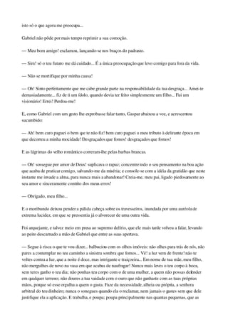 isto só o que agora me preocupa...
Gabriel não pôde por mais tempo reprimir a sua comoção.
— Meu bom amigo! exclamou, lançando­se nos braços do padrasto.
— Sim! só o teu futuro me dá cuidado... É a única preocupação que levo comigo para fora da vida.
— Não se mortifique por minha causa!
— Oh! Sinto perfeitamente que me cabe grande parte na responsabilidade da tua desgraça... Amei­te 
demasiadamente... fiz de ti um ídolo, quando devia ter feito simplesmente um filho... Fui um 
visionário! Errei! Perdoa­me!
E, como Gabriel com um gesto lhe exprobasse falar tanto, Gaspar abaixou a voz, e acrescentou 
sucumbido:
— Ah! bem caro paguei o bem que te não fiz! bem caro paguei o meu tributo à delirante época em 
que decorreu a minha mocidade! Desgraçados que fomos! desgraçados que fomos!
E as lágrimas do velho romântico correram­lhe pelas barbas brancas.
— Oh! sossegue por amor de Deus! suplicava o rapaz; concentre todo o seu pensamento na boa ação 
que acaba de praticar comigo, salvando­me da miséria; e console­se com a idéia da gratidão que neste 
instante me invade a alma, para nunca mais a abandonar! Creia­me, meu pai, ligado piedosamente ao 
seu amor e sinceramente contrito dos meus erros!
— Obrigado, meu filho...
E o moribundo deixou pender a pálida cabeça sobre os travesseiros, inundada por uma auréola de 
extrema lucidez, em que se pressentia já o alvorecer de uma outra vida.
Foi arquejante, e talvez meio em presa ao supremo delírio, que ele mais tarde volveu a falar, levando 
ao peito descarnado a mão de Gabriel que entre as suas apertava.
— Segue à risca o que te vou dizer... balbuciou com os olhos imóveis: não olhes para trás de nós, não 
pares a contemplar no teu caminho a sinistra sombra que fomos... Vê! a luz vem de frente! não te 
voltes contra a luz, que a noite é doce, mas intrigante e traiçoeira... Em nome de tua mãe, meu filho, 
não mergulhes de novo na vasa em que acabas de naufragar! Nunca mais leves o teu corpo à boca, 
sem teres ganho o teu dia; não ponhas teu corpo com o de uma mulher, a quem não possas defender 
em qualquer terreno; não doures a tua vaidade com o ouro que não ganhaste com as tuas próprias 
mãos, porque só esse orgulha a quem o gasta. Faze da necessidade, alheia ou própria, a senhora 
arbitral do teu dinheiro; nunca o sonegues quando ela o reclamar, nem jamais o gastes sem que dele 
justifique ela a aplicação. E trabalha, e poupa; poupa principalmente nas quantas pequenas, que as 
 