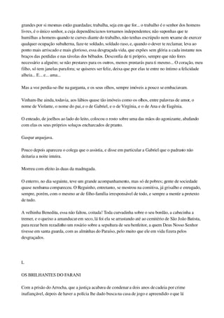 grandes por si mesmas estão guardadas; trabalha, seja em que for... o trabalho é o senhor dos homens 
livres, é o único senhor, a cuja dependência nos tornamos independentes; não suponhas que te 
humilhas a homens quando te curves diante do trabalho, não tenhas escrúpulo nem vexame de exercer 
qualquer ocupação subalterna, faze­te soldado, soldado raso, e, quando o dever te reclamar, leva ao 
ponto mais arriscado e mais glorioso, essa desgraçada vida, que expões sem glória a cada instante nos 
braços das perdidas e nas távolas dos bêbados. Desconfia de ti próprio, sempre que não fores 
necessário a alguém; se não prestares para os outros, menos prestarás para ti mesmo... O coração, meu 
filho, só tem janelas para fora; se quiseres ser feliz, deixa que por elas te entre no íntimo a felicidade 
alheia... E... e... ama...
Mas a voz perdia­se­lhe na garganta, e os seus olhos, sempre imóveis a pouco se embaciavam.
Vinham­lhe ainda, todavia, aos lábios quase tão imóveis como os olhos, entre palavras de amor, o 
nome de Violante, o nome do pai, e o de Gabriel, e o de Virgínia, e o de Ana e de Eugênia.
O enteado, de joelhos ao lado do leito, colocou o rosto sobre uma das mãos do agonizante, abafando 
com elas os seus próprios soluços encharcados de pranto.
Gaspar arquejava.
Pouco depois apareceu o colega que o assistia, e disse em particular a Gabriel que o padrasto não 
deitaria a noite inteira.
Morreu com efeito às duas da madrugada.
O enterro, no dia seguinte, teve um grande acompanhamento, mas só de pobres; gente de sociedade 
quase nenhuma compareceu. O Reguinho, entretanto, se mostrou na comitiva, já grisalho e enrugado, 
sempre, porém, com o mesmo ar de filho­família irresponsável de todo, e sempre a mentir a pretexto 
de tudo.
A velhinha Benedita, essa não faltou, coitada! Toda curvadinha sobre o seu bordão, a cabecinha a 
tremer, e o queixo a amanducar em seco, lá foi ela se arrastando até ao cemitério de São João Batista, 
para rezar bem rezadinho um rosário sobre a sepultura de seu benfeitor, a quem Deus Nosso Senhor 
tivesse em santa guarda, com as alminhas do Paraíso, pelo muito que ele em vida fizera pelos 
desgraçados.
 
L
OS BRILHANTES DO FARANI
Com a prisão do Arrocha, que a justiça acabava de condenar a dois anos de cadeia por crime 
inafiançável, depois de haver a polícia lhe dado busca na casa de jogo e apreendido o que lá 
 