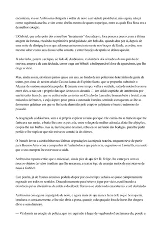 encontrara, viu­se Ambrosina obrigada a voltar de novo a atividade prostibular, mas agora, não já 
como vagabunda ovelha, e sim como abelha mestra de quatro raparigas, entre as quais Eva Rosa era a 
de melhor cotação.
E Gabriel, que a despeito dos conselhos "in extremis" do padrasto, fora pouco a pouco, com a última 
aragem da fortuna, recaindo na primitiva prodigalidade, um belo dia, quando deu por si, depois de 
uma noite de dissipação em que adormeceu inconscientemente nos braços de Estela, acordou, sem 
mesmo saber como, nos da sua velha amante, e entre bocejos de apatia se deixou quedar.
Já não tinha, porém o relapso, ao lado de Ambrosina, vislumbres dos arroubos da sua paixão de 
outrora; amava­a de cara fechada, como traga um bêbado a indispensável dose de aguardente, que lhe 
exige o vício.
Mas, ainda assim, existiram juntos quase um ano, ao fundo de um policromo hotelzinho de gente de 
teatro, por cima do recém­criado Casino da rua do Espírito Santo, que se propunha substituir o 
Alcazar de saudosa memória popular. E durante esse tempo, valha a verdade, nada de notável ocorreu 
entre eles, a não ser o próprio fato que de novo os desuniu — um doido capricho de Ambrosina por 
um hércules francês, que se exibia todas as noites no Círculo do Lavradio; homem belo e brutal, com 
músculos de bronze, a cujo áspero peso gemia a outonada loureira, sentindo esmagarem­se­lhe as 
dormentes gelatinas em que se lhe havia derretido pelo corpo o palpitante e branco mármore do 
passado.
A desgraçada o idolatrava, sem a si própria explicar a razão por que. Ele comia­lhe o dinheiro que lhe 
fariscava nas meias, e batia­lhe com os pés; ela, entre soluços de mulher adorada, dizia­lhe abjeções, 
cuspia­lhe nas barbas, mas ia, lacrimejante de amor, rebuscá­lo ao fundo das bodegas, para lhe pedir 
perdão e lhe suplicar que não estivesse a matá­la de ciúmes.
O francês levou­a a esfocinhar nas últimas degradações da crápula rasteira, enquanto teve de partir 
para Buenos Aires com a companhia de funâmbulos a que pertencia, esgueirou­se à sorrelfa, receando 
que o seu crampon lhe estorvasse a saída.
Ambrosina reparou então que o miserável, ainda pior do que fez D. Felipe, lhe carregara com os 
poucos objetos de valor imediato que lhe restavam, e tratou logo de arranjar meios de encostar­se de 
novo a Gabriel.
Este porém, já de frouxos recursos poderia dispor por esse tempo; achava­se quase completamente 
esgotado em todos os sentidos. Dera ultimamente para beber e jogar por vício, equilibrando a 
existência pelas alternativas da roleta e do álcool. Tornava­se desleixado em extremo, e até desbriado.
Ambrosina conseguiu empolgá­lo de novo, e agora mais do que nunca fazia dele o que bem queria, 
insultava­o constantemente, e lhe não abria a porta, quando o desgraçado fora de horas lhe chegava 
ébrio e sem dinheiro.
— Vá dormir na estação de polícia, que isto aqui não é lugar de vagabundos! exclamava ela, pondo a 
 