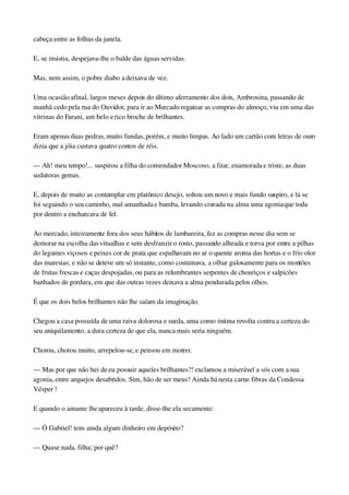 cabeça entre as folhas da janela.
E, se insistia, despejava­lhe o balde das águas servidas.
Mas, nem assim, o pobre diabo a deixava de vez.
Uma ocasião afinal, largos meses depois do último aferramento dos dois, Ambrosina, passando de 
manhã cedo pela rua do Ouvidor, para ir ao Mercado regatear as compras do almoço, viu em uma das 
vitrinas do Farani, um belo e rico broche de brilhantes.
Eram apenas duas pedras, muito fundas, porém, e muito limpas. Ao lado um cartão com letras de ouro 
dizia que a jóia custava quatro contos de réis.
— Ah! meu tempo!... suspirou a filha do comendador Moscoso, a fitar, enamorada e triste, as duas 
sedutoras gemas.
E, depois de muito as contemplar em platônico desejo, soltou um novo e mais fundo suspiro, e lá se 
foi seguindo o seu caminho, mal amanhada e bamba, levando cravada na alma uma agonia que toda 
por dentro a encharcava de fel.
Ao mercado, inteiramente fora dos seus hábitos de lambareira, fez as compras nesse dia sem se 
demorar na escolha das vitualhas e sem desfranzir o rosto, passando alheada e torva por entre a pilhas 
do legumes viçosos e peixes cor de prata que espalhavam no ar o quente aroma das hortas e o frio olor 
das maresias; e não se deteve um só instante, como costumava, a olhar gulosamente para os montões 
de frutas frescas e caças despojadas, ou para as relumbrantes serpentes de chouriços e salpicões 
banhados de gordura, em que das outras vezes deixava a alma pendurada pelos olhos.
É que os dois belos brilhantes não lhe saíam da imaginação.
Chegou a casa possuída de uma raiva dolorosa e surda, uma como íntima revolta contra a certeza do 
seu aniquilamento, a dura certeza de que ela, nunca mais seria ninguém.
Chorou, chorou muito, arrepelou­se, e pensou em morrer.
— Mas por que não hei de eu possuir aqueles brilhantes?! exclamou a miserável a sós com a sua 
agonia, entre arquejos desabridos. Sim, hão de ser meus! Ainda há nesta carne fibras da Condessa 
Vésper !
E quando o amante lhe apareceu à tarde, disse­lhe ela secamente:
— Ó Gabriel! tens ainda algum dinheiro em depósito?
— Quase nada, filha; por quê?
 