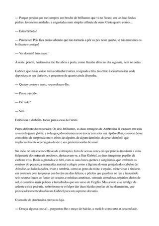 — Porque preciso que me compres um broche de brilhantes que vi no Farani; um de duas lindas 
pedras, levemente azuladas, e engastadas num simples alfinete de ouro. Custa quatro contos...
— Estás bêbeda!
— Parece­te? Pois fica então sabendo que não tornarás a pôr os pés neste quarto, se não trouxeres os 
brilhantes contigo!
— Vai dormir! Isso passa!
À noite, porém, Ambrosina não lhe abriu a porta, como lha não abriu no dia seguinte, nem no outro.
Gabriel, que havia caído numa estranha tristeza, resignada e fria, foi então à casa bancária onde 
depositava o seu dinheiro, e perguntou de quanto ainda dispunha.
— Quatro contos e tanto, responderam­lhe.
— Passe o recibo.
— De tudo?
— Sim.
Embolsou o dinheiro, tocou para a casa do Farani.
Parou defronte do mostrador. Os dois brilhantes, as duas tentações de Ambrosina lá estavam em toda 
a sua refulgente glória; e o desgraçado estremeceu ao trocar com eles um rápido olhar, como se desse 
com efeito de surpresa com os olhos de alguém, de algum demônio, do cruel demônio que 
implacavelmente o perseguia desde o seu primeiro sonho de amor.
No meio de um ardente eflúvio de cintilações, feito de acesas cores em que parecia transluzir a alma 
fulgurante dos minerais preciosos, destacavam­se, a fitar Gabriel, as duas irrequietas pupilas de 
carbone vivo. Havia a granada e o rubi, com as suas luzes quentes e sangüíneas, que lembram os 
sorrisos do pecado; a esmeralda, matinal e alegre como a lágrima do mar gotejada dos cabelos de 
Afrodite, ao lado da safira, triste e sombria. como as gotas da noite; e opalas, misteriosas e sinistras 
em contraste com turquesas cor do céu em dias felizes, e pérolas que guardam no rijo e imaculado 
seio secreta: luzes do fundo do oceano, e místicas ametistas, sensuais cornalinas, topázios cheios de 
sol, e camafeus mais polidos e trabalhados que um verso de Virgílio. Mas a todo esse refulgir da 
ardente e rica pedraria, sobrelevava­se o fulgor das duas lúcidas pupilas de luz diamantina, que 
provocadoramente desafiavam Gabriel para um supremo desvario.
O amante de Ambrosina entrou na loja.
— Deseja alguma cousa?... perguntou­lhe o moço do balcão, a medi­lo com certo ar desconfiado.
 