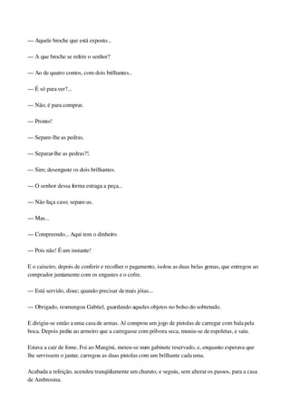 — Aquele broche que está exposto...
— A que broche se refere o senhor?
— Ao de quatro contos, com dois brilhantes..
— É só para ver?...
— Não; é para comprar.
— Pronto!
— Separe­lhe as pedras.
— Separar­lhe as pedras?!.
— Sim; desengaste os dois brilhantes.
— O senhor dessa forma estraga a peça...
— Não faça caso; separe­as.
— Mas...
— Compreendo... Aqui tem o dinheiro.
— Pois não! É um instante!
E o caixeiro, depois de conferir e recolher o pagamento, isolou as duas belas gemas, que entregou ao 
comprador juntamente com os engastes e o cofre.
— Está servido, disse; quando precisar de mais jóias...
— Obrigado, resmungou Gabriel, guardando aqueles objetos no bolso do sobretudo.
E dirigiu­se então a uma casa de armas. Aí comprou um jogo de pistolas de carregar com bala pela 
boca. Depois pediu ao armeiro que a carregasse com pólvora seca, muniu­se de espoletas, e saiu.
Estava a cair de fome. Foi ao Mangini, meteu­se num gabinete reservado, e, enquanto esperava que 
lhe servissem o jantar, carregou as duas pistolas com um brilhante cada uma.
Acabada a refeição, acendeu tranqüilamente um charuto, e seguiu, sem alterar os passos, para a casa 
de Ambrosina.
 