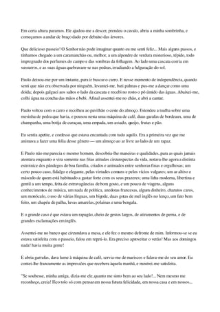 Em certa altura paramos. Ele ajudou­me a descer, prendeu o cavalo, abriu a minha sombrinha, e 
começamos a andar de braço dado por debaixo das árvores.
Que delicioso passeio! O Senhor não pode imaginar quanto eu me senti feliz... Mais alguns passos, e 
tínhamos chegado a um caramanchão ou, melhor, a um alpendre de verdura misterioso, tépido, todo 
impregnado dos perfumes do campo e das sombras da folhagem. Ao lado uma cascata corria em 
sussurros, e as suas águas quebravam­se nas pedras, irradiando a fulguração do sol.
Paulo deixou­me por um instante, para ir buscar o carro. E nesse momento de independência, quando 
senti que não era observada por ninguém, levantei­me, bati palmas e pus­me a dançar como uma 
doida; depois galguei aos saltos o lado da cascata e recebi no rosto o pó úmido das águas. Abaixei­me, 
colhi água na concha das mãos e bebi. Afinal assentei­me no chão, e abri a cantar.
Paulo voltou com o carro e recolheu ao pavilhão o cesto do almoço. Estendeu a toalha sobre uma 
mesinha de pedra que havia, e pousou nesta uma máquina de café, duas garafas de bordeaux, uma de 
champanha, uma botija de curaçau, uma empada, um assado, queijo, frutas e pão.
Eu sentia apetite, e confesso que estava encantada com tudo aquilo. Era a primeira vez que me 
animava a fazer uma folia desse gênero — um almoço ao ar livre ao lado de um rapaz.
E Paulo não me parecia o mesmo homem, descobria­lhe maneiras e qualidades, para as quais jamais 
atentara enquanto o vira somente nas frias atitudes circunspectas da vida, notava­lhe agora a distinta 
estroinice dos pândegos de boa família, criados e animados entre senhoras finas e orgulhosas; um 
certo pouco caso, fidalgo e elegante, pelas virtudes comuns e pelos vícios vulgares; um ar altivo e 
másculo de quem está habituado a gastar forte com os seus prazeres; uma linha moderna, libertina e 
gentil a um tempo, feita de extravagâncias de bom gosto, e um pouco de viagens, alguns 
conhecimentos de música, um nada de política, anedotas francesas, algum dinheiro, charutos caros, 
um monóculo, o uso de várias línguas, um bigode, duas gotas de mel inglês no lenço, um fato bem 
feito, um chapéu de palha, luvas amarelas, polainas e uma bengala.
E o grande caso é que estava um rapagão, cheio de gestos largos, de atiramentos de perna, e de 
grandes exclamações em inglês.
Assentei­me no banco que circundava a mesa, e ele fez o mesmo defronte de mim. Informou­se se eu 
estava satisfeita com o passeio, falou em repeti­lo. Era preciso aproveitar o verão! Mas aos domingos 
nada! havia muita gente!
E abria garrafas, dava lume à máquina de café, servia­me de mariscos e falava­me do seu amor. Eu 
contei­lhe francamente as impressões que recebera àquela manhã, e mostrei­me satisfeita.
"Se soubesse, minha amiga, dizia­me ele, quanto me sinto bem ao seu lado!... Nem mesmo me 
reconheço, creia! Fico tolo só com pensar em nossa futura felicidade, em nossa casa e em nossos...
 