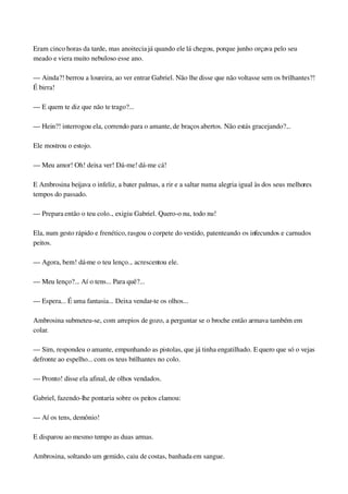 Eram cinco horas da tarde, mas anoitecia já quando ele lá chegou, porque junho orçava pelo seu 
meado e viera muito nebuloso esse ano.
— Ainda?! berrou a loureira, ao ver entrar Gabriel. Não lhe disse que não voltasse sem os brilhantes?! 
É birra!
— E quem te diz que não te trago?...
— Hein?! interrogou ela, correndo para o amante, de braços abertos. Não estás gracejando?...
Ele mostrou o estojo.
— Meu amor! Oh! deixa ver! Dá­me! dá­me cá!
E Ambrosina beijava o infeliz, a bater palmas, a rir e a saltar numa alegria igual às dos seus melhores 
tempos do passado.
— Prepara então o teu colo... exigiu Gabriel. Quero­o nu, todo nu!
Ela, num gesto rápido e frenético, rasgou o corpete do vestido, patenteando os infecundos e carnudos 
peitos.
— Agora, bem! dá­me o teu lenço... acrescentou ele.
— Meu lenço?... Aí o tens... Para quê?...
— Espera... É uma fantasia... Deixa vendar­te os olhos...
Ambrosina submeteu­se, com arrepios de gozo, a perguntar se o broche então armava também em 
colar.
— Sim, respondeu o amante, empunhando as pistolas, que já tinha engatilhado. E quero que só o vejas 
defronte ao espelho... com os teus brilhantes no colo.
— Pronto! disse ela afinal, de olhos vendados.
Gabriel, fazendo­lhe pontaria sobre os peitos clamou:
— Aí os tens, demônio!
E disparou ao mesmo tempo as duas armas.
Ambrosina, soltando um gemido, caiu de costas, banhada em sangue.
 