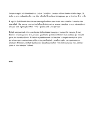 Semanas depois, recebia Gabriel na casa de Detenção a visita da mãe do finado cocheiro Jorge. De 
todos os seus conhecidos, foi essa, foi a velhinha Benedita, a única pessoa que se lembrou de ir vê­lo.
E a pobre de Cristo estava cada vez mais engelhadinha, mais seca e mais curvada, e também mais 
agarrada à vida, sempre com um terrível medo de morrer, e sempre a terminar os seus intermináveis 
aranzéis com o grato provérbio: "Viva a galinha com a sua pevide!"
Foi ela a encarregada pelo assassino de Ambrosina de trazer­nos o manuscrito e a carta de que 
falamos no começo deste livro, e foi ela igualmente quem nos informou mais tarde de que o infeliz 
preso, no dia em que tinha de embarcar para Fernando de Noronha, a cumprir sentença de galés 
perpétuas, aparecera morto na prisão, conservando ainda cravada no peito a arma com que se 
arrancara do mundo, um belo punhalzinho de cabo de marfim com incrustações de ouro, entre as 
quais se lia o nome de Violante.
 
 
FIM
 