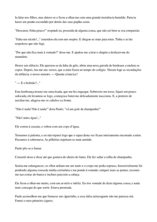 Ia falar nos filhos, mas deteve­se e ficou a olhar­me com uma grande insistência humilde. Parecia 
haver um pranto escondido por detrás das suas pupilas azuis.
"Descanse. Falta pouco!" respondi eu, possuída de alguma cousa, que não sei bem se era compaixão.
"Falta um século!..." emendou ele com um suspiro. E chegou­se mais para mim. Tinha o ar tão 
respeitoso que não fugi.
"Por que não fica mais à vontade?" disse­me. E ajudou­me a tirar o chapéu e desfazer­me do 
mantelete.
Houve um silêncio. Ele queixou­se da falta de gelo, abriu uma nova garrafa de bordeaux e encheu os 
copos. Depois, leu­me uns versos, que a mim fizera no tempo do colégio. Vieram logo as recordações 
da infância, o nosso namoro. — Quanta criancice!
" — E o bofetão?..."
Esta lembrança trouxe­me uma risada, que me fez engasgar. Sobreveio­me tosse, fiquei um pouco 
sufocada; ele levantou­se logo, começou a bater­me delicadamente nas costas. E, a pretexto de 
auxiliar­me, afagava­me os cabelos e a fronte.
"Não é nada! Não é nada!" dizia Paulo; "vá um gole de champanha!"
"Não! antes água!..."
Ele correu à cascata, e voltou com um copo d’água.
Tornamos à palestra, e eu não reparei logo que o rapaz desta vez ficara inteiramente encostado a mim. 
Passamos à sobremesa. As pilhérias repetiam­se mais amiúde.
Paulo pôs­se a fumar.
Consenti nisso e disse até que gostava do cheiro do fumo. Ele fez saltar a rolha do champanha.
Sentia­me enlanguecer; os olhos ardiam­me um tanto e o corpo me pedia repouso. Insensivelmente fui 
perdendo alguma cousa da minha cerimônia e me pondo à vontade; estiquei mais as pernas, recostei­
me nas costas do banco e inclinei para trás a cabeça.
Ele ficou a olhar­me muito, com um ar sério e infeliz. Eu tive vontade de dizer alguma cousa, e nada 
mais consegui do que sorrir. Estava prostrada.
Paulo aconselhou­me que fumasse um cigarrinho, e essa idéia extravagante não me pareceu má. 
Fumei o meu primeiro cigarro.
 
