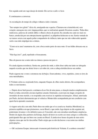 Em seguida senti um vago desejo de dormir. Ele serviu o café e o licor.
E continuamos a conversar.
As recordações do tempo do colégio vinham a todo o instante.
"Isto sempre teve gênio!" dizia ele, ameigando­me o queixo. Chamava­me criaturinha má, sem 
coração; ameaçava­me com vingançazinhas, que se realizariam quando fôssemos casados. Tinha ditos 
maliciosos, palavras de sentido dúbio e olhares cheios de paixão. Eu estendia­me cada vez mais no 
banco, amolecida por um entorpecimento agradável; as pálpebras fechavam­se­me. Sentia vontade de 
ser menos severa com aquele pobre companheiro de infância; tanto que me não sobressaltei quando 
senti a sua mão empolgar­me a cintura.
"Como eu te amo! murmurou ele, com a boca muito perto do meu rosto. O seu hálito abrasava­me as 
faces.
"Não faça isto!", pedi, repelindo­o frouxamente.
Mas ele passou­me a outra mão na cintura e puxou­me para si.
Fiz ainda alguma resistência. Sentia­me, porém tão mole, e além disso sabia­me tanto ser abraçada 
naquela ocasião, que me deixei levar e caí sobre ele, com a cabeça desfalecida no seu ombro.
Paulo segurou­me o rosto e estonteou­me de beijos. Eram ardentes, vivos, repetidos, como os tiros de 
uma metralhadora.
E Violante calou­se, respirando forte, enquanto Gaspar, de olhos muito abertos, lhe acompanhava 
todos os movimentos.
— Depois desse fatal passeio, continuou ela ao fim de uma pausa, a situação mudou completamente. 
Paulo se tinha convertido em meu legítimo amante. Entretanto, escreviam­me daqui a respeito do 
inventário de meu marido, e eu respondia com evasivas às repetidas reclamações. Afinal, autorizada 
por Paulo, declarei abertamente que só voltaria a Montevidéu acompanhada por um cavalheiro com 
quem havia ajustado casamento.
A viagem seria dai a um mês; Paulo disse­me então que só se casaria na América Meridional, na 
primeira república em que pisássemos, ou no Brasil, e que então, logo depois no dia seguinte até, 
poderíamos levantar o vôo definitivo para cá. Concordei, não sem estranhar semelhantes exigências. 
Dentro de alguns dias partimos da Europa, depois de haver eu escrito aos meus amigos e conhecidos, 
participando­lhes que em breve me casaria no Brasil. E ainda nisso houve da parte de meu noivo 
alguma cousa que me fez desconfiar: Paulo exigiu que eu não declarasse o seu nome nas minhas 
participações...
— Oh! exclamou Gaspar, interessado vivamente pela história de Violante. E a senhora consentiu?
 