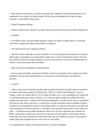 — Que remédio! explicou ela, eu estava em situação falsa: qualquer resistência podia provocar um 
rompimento, com o qual só eu tinha a perder. Assim, pensei na dependência em que me havia 
colocado, e concordei de cabeça baixa...
— Depois? perguntou Gaspar.
— Depois, partimos para o Brasil e, na véspera do dia em que haviamos de casar, Paulo desapareceu.
— Canalha!
— Fiz minhas malas, enxuguei minhas lágrimas, traguei em silêncio a minha cólera, e cá estou há 
cinco meses, sequiosa por efetuar meus planos de vingança!
— Ah! Tenciona tirar uma vingança de Paulo?...
— Decerto! Como sabiam que eu estava no Brasil e como me esperavam com impaciência, calculei o 
ridículo que me aguardava se me apresentasse ainda viúva, e tomei a resolução de mentir: disse que 
meu marido viria buscar­me para viajarmos, ou iria eu encontrar­me com ele fora de Montevidéu. O 
senhor é a única pessoa que sabe da verdade...
— Mas isso foi uma temeridade! exclamou Gaspar.
— Nem só uma temeridade, acrescentou Violante; como foi uma grande asneira: criando um marido 
imaginário, não me passou pela idéia que ia com isso dar uma nova direção ao inventário do 
primeiro...
— E agora?
— Agora, é que estava na situação que lhe acabei de pintar francamente, quando ontem li no jornal o 
seu nome na lista dos passageiros do Pacific Star. "Deve ser o filho do meu benfeitor!" disse eu 
comigo, e mais me convenci disso ao vê­lo à tarde no Prado com os seus companheiros de viagem, tal 
é a semelhança que existe entre o seu tipo e o de seu pai na idade em que me recolheu. Pois bem, 
imagine agora que hoje, ao voltar de um baile pela madrugada, os cavalos do meu carro se espantaram 
em certa rua; quis saber o que havia: o cocheiro disse­me que um homem estava estendido no chão e 
escapara de ser esmagado pelas rodas. O carro tinha parado, e ao lado das rodas estava com efeito um 
corpo inanimado. O cocheiro apeou­se, e com uma de suas lanternas iluminou­lhe o rosto. Soltei um 
grito — a fisionomia que eu tinha defronte dos olhos, era a do moço estrangeiro que encontrei no 
Prado, e justamente a mesma que se gravara há vinte anos em meu espírito, no dia em que morreu 
minha mãe; era a doce fisionomia do oficial brasileiro, que me recolhera da miséria. E, para poder o 
senhor julgar bem da impressão que recebi, basta ver este retrato...
E a oriental passou a Gaspar um de porte guerreiro, que tirou da algibeira.
 