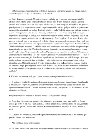 — Oh! exclamou ele. Efetivamente é o retrato de meu pai há vinte anos! Quanto me pareço com ele! 
Tem toda a razão: isto é o seu retrato fardado de oficial.
— Desci do carro, prosseguiu Violante, e disse ao cocheiro que pousasse a lanterna no chão. Era 
aflitivo o meu estado, tendo assim defronte dos olhos o filho do meu benfeitor, ao qual Deus me 
enviava para socorrer. Havia em tudo aquilo um mistério, e a mim competia desvendá­lo, por gratidão, 
por dignidade, por cumprimento de dever. Aquele corpo tinha sofrido qualquer violência; procuramos 
descobrir­lhe uma ferida ou vestígio de algum veneno — nada! Todavia, não era um cadáver, porque o 
coração batia perfeitamente. Eu não sabia que partido tomar — abandonar ali aquele homem, era 
impossível, mas carregá­lo comigo, não era também tão fácil; não me animava a seguir ao lado de um 
desconhecido, e de um desconhecido em trajes menores... Fiquei perplexa! A rua estava deserta; não 
passava perto dali uma só carruagem... O cocheiro olhava­me com grande surpresa, eu ficava cada vez 
mais aflita. Ameaçava chuva, e daí a pouco amanheceria. Tomei afinal um partido e disse ao cocheiro: 
"Você conhece este homem?" O cocheiro olhou mais atentamente para o desfalecido, e respondeu que 
era a primeira vez que o via. "Pois imagine que este homem é o parente mais próximo que eu possuo 
aqui!" expliquei eu. "O que diz, minha senhora?!" perguntou­me espantado o cocheiro. "Olha como o 
diabo as armas e acrescentou: "E o caso é que os gatunos o deixaram em lastimável estado!" — Mas é 
preciso tomar uma resolução! disse­lhe eu impaciente. — Este homem não pode ficar aqui! Descanse 
minha senhora, eu o arranjarei cá na boléia". — Mas então mexa­se! que pode aparecer a polícia e 
atrapalhar­nos... O dia está quase aí! O corpo foi acomodado pelo melhor modo na boléia, e eu disse 
ao cocheiro: "Logo que chegarmos à casa, você chame o Jacó, e com ele trate de recolher este homem 
ao melhor aposento que se puder arranjar. É preciso que lhe não venha a faltar o mais insignificante 
cuidado."
E Violante, voltando­me mais para Gaspar, resumiu nestas palavras a sua narrativa:
— O senhor foi conduzido aqui por mão misteriosa, que o quis ligar aos meus segredos. Sua chegada 
a esta casa, não sei por que, diminuiu consideravelmente o sobressalto em que eu vivia. Sinto­me 
agora muito mais animada. O senhor inspira­me uma confiança inexplicável; só me falta saber se está 
disposto a auxiliar­me...
Gaspar levantou­se e segurou as mãos da oriental: — Pode contar comigo!
— Bem, disse ela, nesse caso o senhor principia por ser apresentado como meu marido; já é nesse 
estado que todos cá em casa o consideram. O senhor será em tudo, completamente em tudo, contrário 
do miserável que me colocou nesta situação. Ele era um marido de fato e não de direito, o senhor 
será...
— O marido das aparências, concluiu Gaspar de bom humor; mas confesso­lhe, se mo permite, que 
preferia o outro lado da medalha.
— Não zombe da minha triste situação.
— De forma alguma; mas, desde que me apossei do meu cargo de marido honorário, tenho ao menos 
 