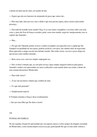 o direito de falar mal do outro, do marido de fato.
— Espero que não nos havemos de arrepender do passo que vamos dar...
— Pelo meu lado, farei por isso; mas o diabo é que meu pai me espera, talvez ansioso pela minha 
presença...
— Para tudo há remédio neste mundo! Faça vir as suas malas; tranqüilize o seu bom velho com uma 
carta, e, para não ficar de braços cruzados, pode, como meu marido, negociar vantajosamente com os 
capitais que disponho...
— Mas...
— Por que não? Quando, porém, tivesse o senhor escrúpulos em especular com o capital que lhe 
franqueio na qualidade de sua esposa, poderia aceitá­lo, com juros, das minhas mãos de negociante. 
Hoje represento a antiga casa de meu defunto marido. Não tenho sócios, sou rica e posso dispor do 
que possuo como melhor entender...
— Bem, nesse caso, serei um simples empregado seu.
— Pois vá feito! contanto que, ao zelo pelo serviço, ligue sempre amigável interesse pela patroa. 
Amanhã o senhor será apresentado aos meus conhecidos como marido desta sua criada, e dentro de 
uma semana deixaremos Montevidéu.
— Para onde vamos?
— À toa! até encontrar o infame que zombou de mim.
— E o que dele pretende?
— Simplesmente matá­lo.
E Violante estendeu o braço e disse resolutamente:
­­ Juro por meu filho que lhe darei a morte!
 
VII
PUNHAL DE FAMÍLIA
No dia seguinte, Gaspar foi apresentado por sua suposta esposa a vários grupos da elegante sociedade 
de Montevidéu, e uma semana depois escrevia ao pai, participando­lhe que só mais tarde voltaria a 
 