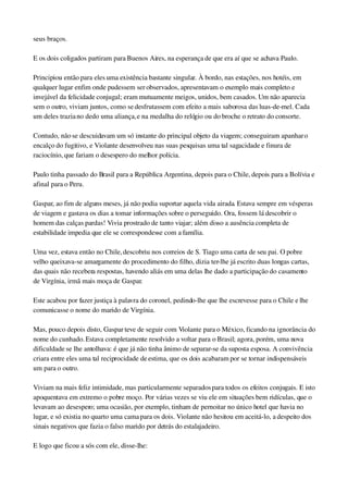 seus braços.
E os dois coligados partiram para Buenos Aires, na esperança de que era aí que se achava Paulo.
Principiou então para eles uma existência bastante singular. À bordo, nas estações, nos hotéis, em 
qualquer lugar enfim onde pudessem ser observados, apresentavam o exemplo mais completo e 
invejável da felicidade conjugal; eram mutuamente meigos, unidos, bem casados. Um não aparecia 
sem o outro, viviam juntos, como se desfrutassem com efeito a mais saborosa das luas­de­mel. Cada 
um deles trazia no dedo uma aliança, e na medalha do relógio ou do broche o retrato do consorte.
Contudo, não se descuidavam um só instante do principal objeto da viagem; conseguiram apanhar o 
encalço do fugitivo, e Violante desenvolveu nas suas pesquisas uma tal sagacidade e finura de 
raciocínio, que fariam o desespero do melhor polícia.
Paulo tinha passado do Brasil para a República Argentina, depois para o Chile, depois para a Bolívia e 
afinal para o Peru.
Gaspar, ao fim de alguns meses, já não podia suportar aquela vida airada. Estava sempre em vésperas 
de viagem e gastava os dias a tomar informações sobre o perseguido. Ora, fossem lá descobrir o 
homem das calças pardas! Vivia prostrado de tanto viajar; além disso a ausência completa de 
estabilidade impedia que ele se correspondesse com a família.
Uma vez, estava então no Chile, descobriu nos correios de S. Tiago uma carta de seu pai. O pobre 
velho queixava­se amargamente do procedimento do filho, dizia ter­lhe já escrito duas longas cartas, 
das quais não recebera respostas, havendo aliás em uma delas lhe dado a participação do casamento 
de Virgínia, irmã mais moça de Gaspar.
Este acabou por fazer justiça à palavra do coronel, pedindo­lhe que lhe escrevesse para o Chile e lhe 
comunicasse o nome do marido de Virgínia.
Mas, pouco depois disto, Gaspar teve de seguir com Violante para o México, ficando na ignorância do 
nome do cunhado. Estava completamente resolvido a voltar para o Brasil; agora, porém, uma nova 
dificuldade se lhe antolhava: é que já não tinha ânimo de separar­se da suposta esposa. A convivência 
criara entre eles uma tal reciprocidade de estima, que os dois acabaram por se tornar indispensáveis 
um para o outro.
Viviam na mais feliz intimidade, mas particularmente separados para todos os efeitos conjugais. E isto 
apoquentava em extremo o pobre moço. Por várias vezes se viu ele em situações bem ridículas, que o 
levavam ao desespero; uma ocasião, por exemplo, tinham de pernoitar no único hotel que havia no 
lugar, e só existia no quarto uma cama para os dois. Violante não hesitou em aceitá­lo, a despeito dos 
sinais negativos que fazia o falso marido por detrás do estalajadeiro.
E logo que ficou a sós com ele, disse­lhe:
 