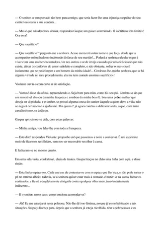 — O senhor se tem portado tão bem para comigo, que seria fazer­lhe uma injustiça suspeitar do seu 
caráter ou recear a sua conduta...
— Mas é que não devemos abusar, respondeu Gaspar, um pouco contrariado. O sacrifício tem limites! 
Ora essa!
— Que sacrifício?.
— Que sacrifício?! pergunta­me a senhora. Acaso merecerá outro nome o que faço, desde que a 
acompanho embrulhado no incômodo disfarce de seu marido!... Poderá a senhora calcular o que é 
viver com uma mulher encantadora, ver nos outros o ar de inveja causado por uma felicidade que não 
existe, afetar os confortos do amor satisfeito e completo, e não obstante, sofrer o mais cruel 
isolamento que se pode impor a um homem da minha idade!... Confesso­lhe, minha senhora, que se há 
alguma virtude no meu procedimento, ela me tem custado enormes sacrifícios!
Violante ouviu­o com certo ar de satisfação.
— Vamos! disse ela afinal, repreendendo­o. Seja bom para mim, como foi seu pai. Lembra­se de que 
um miserável abusou da minha fraqueza e zombou da minha boa­fé. Sou uma pobre mulher que 
deseja ter dignidade, e o senhor, se possui alguma cousa do caráter daquele a quem devo a vida, não 
se negará certamente a ajudar­me. Por quem é! já agora conclua a delicada tarefa, a que, com tanto 
cavalheirismo, se dedicou.
Gaspar aproximou­se dela, com estas palavras:
— Minha amiga, vou falar­lhe com toda a franqueza.
— Está dito! respondeu Violante; proponho até que passemos a noite a conversar. É um excelente 
meio de ficarmos recolhidos, sem nos ser necessário recolher à cama.
E fecharam­se no mesmo quarto.
Era uma sala vasta, confortável, cheia de trastes. Gaspar traçou no chão uma linha com o pé, e disse 
rindo:
— Esta linha separa­nos. Cada um tem de contentar­se com o espaço que lhe toca, e não pode meter o 
pé no terreno alheio; todavia, se a senhora quiser estar mais à vontade, é meter­se na cama, fechar os 
cortinados, e ficará completamente abrigada contra qualquer olhar meu, involuntariamente 
indiscreto...
— E o senhor, nesse caso, como tenciona acomodar­se?
— Ah! Eu me arranjarei nesta poltrona. Não lhe dê isso lástima, porque já estou habituado a tais 
situações. Só peço licença para, depois que a senhora já esteja recolhida, tirar a sobrecasaca e os 
 
