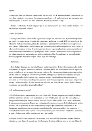 sapatos.
— Concordo. Mas por enquanto conversemos. Eu servirei o chá. E Violante colocou a mesinha do chá 
entre duas cadeiras, e passou uma chávena ao companheiro. — O senhor declarou que me queria falar 
com franqueza... a ocasião não pode ser melhor. Podemos conversar à larga.
— Porque a senhora faz de mim um juízo que eu não mereço; supõe­me o mais leal dos homens, e eu 
não passo de um grande velhaco.
— Está gracejando!
— Afianço­lhe que não, infelizmente. E para meu castigo, vou dizer­lhe tudo: A primeira impressão 
que recebi em sua presença, foi muito diversa da que a senhora se persuade. Calculei ter defronte dos 
olhos uma mulher escandalosa, amiga das aventuras, e grande conhecedora de todos os segredos do 
amor; pensei vaidosamente comigo mesmo que a tinha impressionado e que podia em breve colher os 
saborosos frutos dessa fortuna. A senhora, porém, desviou logo semelhante presunção, narrando­me 
com muito talento uma história, na qual figurava minha família, e pedindo­me que a acompanhasse 
por toda a parte, como seu protetor, seu amigo, seu irmão... Não é verdade que, se me confiou tão 
delicado papel, foi porque lhe inspirei a mais cega das confianças?
— Justamente.
— Pois declaro­lhe que a não merecia. Quando aceitei o espinhoso disfarce de seu marido, foi ainda 
na esperança de alguma venturosa ocorrência; a senhora, porém tem desenvolvido uma tal dignidade, 
tem se portado com tal circunspecção, que eu, confesso­lhe, estou envergonhado, e para meu castigo 
falo­lhe com esta franqueza. Se soubesse que noites tenho passado em um alcova junto à sua! que 
lutas tenho travado comigo mesmo, para manter o ar grave e as maneiras reservadas a que me 
condenam as circunstâncias desde que nos achamos a sós! Cheguei algumas vezes a odiá­la! parecia­
me que a senhora zombava de mim; que me havia lesado nos meus direitos, e que a rispidez da sua 
conduta era um roubo feito à minha felicidade!
— O senhor amava­me então?
— Não! não era amor; apenas a desejava com todo o ardor do meu temperamento brasileiro. O que 
então me arrebatava não era o seu caráter nem as suas virtudes, mas sim a cor dos seus cabelos, a 
transparência da sua pele, o fogo dos seus olhos e a frescura do seu hálito. Não a amava, tanto que a 
desejava para minha amante. Depois que conheci, porém, todos os tesouros de bondade, que a senhora 
escondia sob as aparências de uma mulher leviana; depois que compreendi tudo quanto há de 
franqueza e lealdade nos seus sentimentos; quando descobri a sua abnegação, a sua coragem e a 
castidade de sua alma, amei­a, amei­a conscienciosamente, com entusiasmo e com honra! A senhora, 
se quiser, fará parte de minha família — eu serei seu marido!
— Gaspar, disse Violante, segurando­lhe as mãos, eu te amo também; há muito! sempre! Amei­te 
primeiro na casta figura de teu pai, que foi o bom anjo da minha infância; amei­te nos teus folguedos 
 