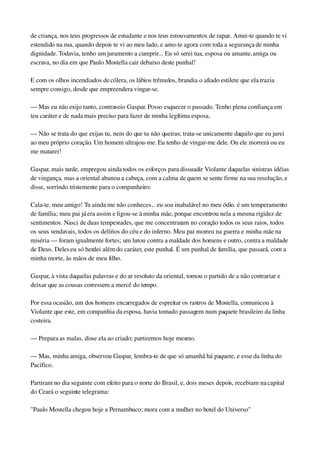 de criança, nos teus progressos de estudante e nos teus estouvamentos de rapaz. Amei­te quando te vi 
estendido na rua, quando depois te vi ao meu lado, e amo­te agora com toda a segurança de minha 
dignidade. Todavia, tenho um juramento a cumprir... Eu só serei tua, esposa ou amante, amiga ou 
escrava, no dia em que Paulo Mostella cair debaixo deste punhal!
E com os olhos incendiados de cólera, os lábios trêmulos, brandia o afiado estilete que ela trazia 
sempre consigo, desde que empreendera vingar­se.
— Mas eu não exijo tanto, contraveio Gaspar. Posso esquecer o passado. Tenho plena confiança em 
teu caráter e de nada mais preciso para fazer de minha legítima esposa.
— Não se trata do que exijas tu, nem do que tu não queiras; trata­se unicamente daquilo que eu jurei 
ao meu próprio coração. Um homem ultrajou­me. Eu tenho de vingar­me dele. Ou ele morrerá ou eu 
me matarei!
Gaspar, mais tarde, empregou ainda todos os esforços para dissuadir Violante daquelas sinistras idéias 
de vingança, mas a oriental abanou a cabeça, com a calma de quem se sente firme na sua resolução, e 
disse, sorrindo tristemente para o companheiro:
Cala­te, meu amigo! Tu ainda me não conheces... eu sou inabalável no meu ódio. é um temperamento 
de família; meu pai já era assim e ligou­se à minha mãe, porque encontrou nela a mesma rigidez de 
sentimentos. Nasci de duas tempestades, que me concentraram no coração todos os seus raios, todos 
os seus vendavais, todos os delírios do céu e do inferno. Meu pai morreu na guerra e minha mãe na 
miséria — foram igualmente fortes; um lutou contra a maldade dos homens e outro, contra a maldade 
de Deus. Deles eu só herdei além do caráter, este punhal. É um punhal de família, que passará, com a 
minha morte, às mãos de meu filho.
Gaspar, à vista daquelas palavras e do ar resoluto da oriental, tomou o partido de a não contrariar e 
deixar que as cousas corressem a mercê do tempo.
Por essa ocasião, um dos homens encarregados de espreitar os rastros de Mostella, comunicou à 
Violante que este, em companhia da esposa, havia tomado passagem num paquete brasileiro da linha 
costeira.
— Prepara as malas, disse ela ao criado; partiremos hoje mesmo.
— Mas, minha amiga, observou Gaspar, lembra­te de que só amanhã há paquete, e esse da linha do 
Pacífico.
Partiram no dia seguinte com efeito para o norte do Brasil, e, dois meses depois, recebiam na capital 
do Ceará o seguinte telegrama:
"Paulo Mostella chegou hoje a Pernambuco; mora com a mulher no hotel do Universo"
 