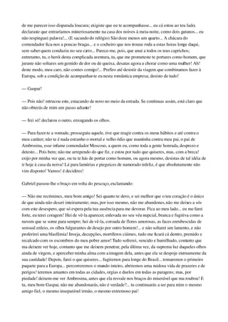 de me parecer isso disparada loucura; exigiste que eu te acompanhasse... eu cá estou ao teu lado; 
declaraste que entraríamos misteriosamente na casa dos noivos à meia­noite, como dois gatunos... eu 
não respinguei palavra!... (E sacando do relógio) São doze menos um quarto... A chácara do 
comendador fica­nos a poucas braças... e o cocheiro que nos trouxe roda a estas horas longe daqui, 
sem saber quem conduziu no seu carro... Parece­me, pois, que anui a todos os teus caprichos; 
entretanto, tu, o herói desta complicada aventura, tu, que me prometeste te portares como homem, que 
juraste não soltares um gemido de dor ou de queixa, desatas agora a chorar como uma mulher! Ah! 
deste modo, meu caro, não contes comigo!... Prefiro até desistir da viagem que combinamos fazer à 
Europa, sob a condição de acompanhar­te eu nesta romântica empresa; desisto de tudo!
— Gaspar!
— Pois não! retrucou este, estacando de novo no meio da estrada. Se continuas assim, está claro que 
não obterás de mim um passo adiante!
— Irei só! declarou o outro, enxugando os olhos.
— Para fazer­te a vontade, prosseguiu aquele, tive que reagir contra os meus hábitos e até contra o 
meu caráter; não te é nada estranho o mortal e velho ódio que mantinha contra meu pai, o pai de 
Ambrosina, esse infame comendador Moscoso, a quem eu, como toda a gente honrada, desprezo e 
detesto... Pois bem; não me arrependo do que fiz, e estou por tudo que quiseres, mas, com a breca! 
exijo por minha vez que, ou tu te hás de portar como homem, ou agora mesmo, desistas de tal idéia de 
ir hoje à casa da noiva! Lá para lamúrias e pieguices de namorado infeliz, é que absolutamente não 
vim disposto! Vamos! é decidires!
Gabriel passou­lhe o braço em volta do pescoço, exclamando:
— Não me recrimines, meu bom amigo! Sei quanto te devo, e sei melhor que o teu coração é o único 
de que ainda não descri inteiramente; mas, por isso mesmo, não me abandones, não me deixes a sós 
com este desespero, que só espera pela tua ausência para me devorar. Fica ao meu lado... eu me farei 
forte, eu terei coragem! Hei de vê­la aparecer, enlevada no seu véu nupcial, branca e fugitiva como a 
nuvem que se some para sempre; hei de vê­la, coroada de flores amorosas, as faces enrubescidas de 
sensual enleio, os olhos fulgurantes de desejo por outro homem!... e não soltarei um lamento, e não 
proferirei uma blasfêmia! Inveja, decepções, mortíferos ciúmes, tudo me ficará cá dentro, premido e 
recalcado com os escombros do meu pobre amor! Tudo sofrerei, vencido e humilhado, contanto que 
ma deixem ver hoje, contanto que me deixem penetrar, pela última vez, da suprema luz daqueles olhos 
ainda de virgem, e aperceber minha alma com a imagem dela, antes que ela se despoje eternamente da 
sua castidade! Depois, farei o que quiseres... fugiremos para longe do Brasil... tomaremos o primeiro 
paquete para a Europa... percorreremos o mundo inteiro, abriremos uma ruidosa vida de prazeres e de 
perigos! teremos amantes em todas as cidades, orgias e duelos em todas as paragens; mas, por 
piedade! deixem­me ver Ambrosina, antes que ela resvale nos braços do miserável que ma roubou! E 
tu, meu bom Gaspar, não me abandonarás, não é verdade?... tu continuarás a ser para mim o mesmo 
amigo fiel, o mesmo inseparável irmão, o mesmo extremoso pai!
 