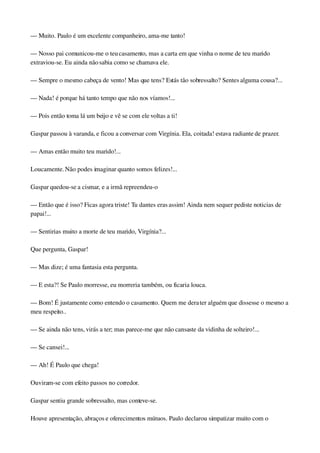 — Muito. Paulo é um excelente companheiro, ama­me tanto!
— Nosso pai comunicou­me o teu casamento, mas a carta em que vinha o nome de teu marido 
extraviou­se. Eu ainda não sabia como se chamava ele.
— Sempre o mesmo cabeça de vento! Mas que tens? Estás tão sobressalto? Sentes alguma cousa?...
— Nada! é porque há tanto tempo que não nos víamos!...
— Pois então toma lá um beijo e vê se com ele voltas a ti!
Gaspar passou à varanda, e ficou a conversar com Virgínia. Ela, coitada! estava radiante de prazer.
— Amas então muito teu marido!...
Loucamente. Não podes imaginar quanto somos felizes!...
Gaspar quedou­se a cismar, e a irmã repreendeu­o
— Então que é isso? Ficas agora triste! Tu dantes eras assim! Ainda nem sequer pediste noticias de 
papai!...
— Sentirias muito a morte de teu marido, Virgínia?...
Que pergunta, Gaspar!
— Mas dize; é uma fantasia esta pergunta.
— E esta?! Se Paulo morresse, eu morreria também, ou ficaria louca.
— Bom! É justamente como entendo o casamento. Quem me dera ter alguém que dissesse o mesmo a 
meu respeito..
— Se ainda não tens, virás a ter; mas parece­me que não cansaste da vidinha de solteiro!...
— Se cansei!...
— Ah! É Paulo que chega!
Ouviram­se com efeito passos no corredor.
Gaspar sentiu grande sobressalto, mas conteve­se.
Houve apresentação, abraços e oferecimentos mútuos. Paulo declarou simpatizar muito com o 
 
